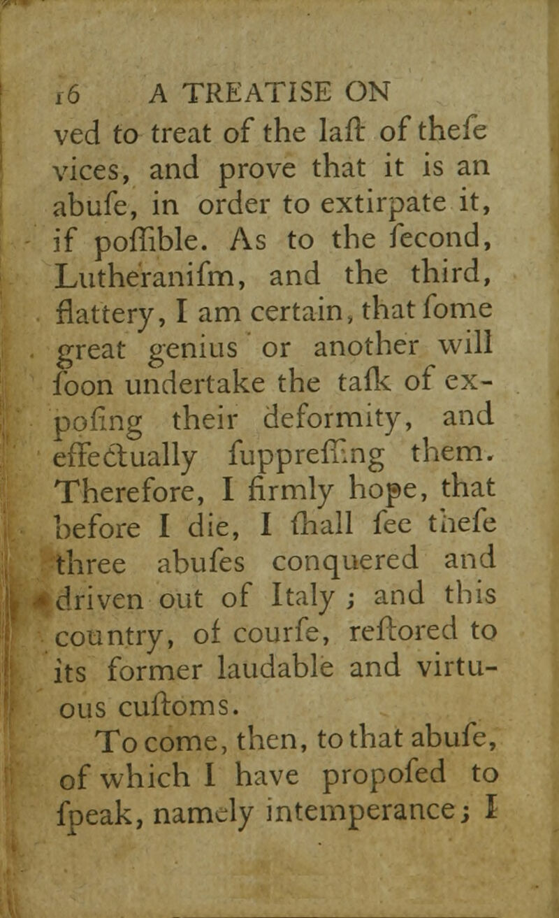 ved to treat of the lafr. of thefe vices, and prove that it is an abufe, in order to extirpate it, if poffible. As to the feeond, Lutheranifm, and the third, flattery, I am certain, that fome great genius or another will foon undertake the tafk of ex- poring their deformity, and effectually fupprefnng them. Therefore, I firmly hope, that before I die, I (hall fee thefe three abufes conquered and [driven out of Italy; and this country, of courfe, reftored to its former laudable and virtu- ous cuftoms. To come, then, to that abufe, of which 1 have propofed to fpeak, namely intemperance; I