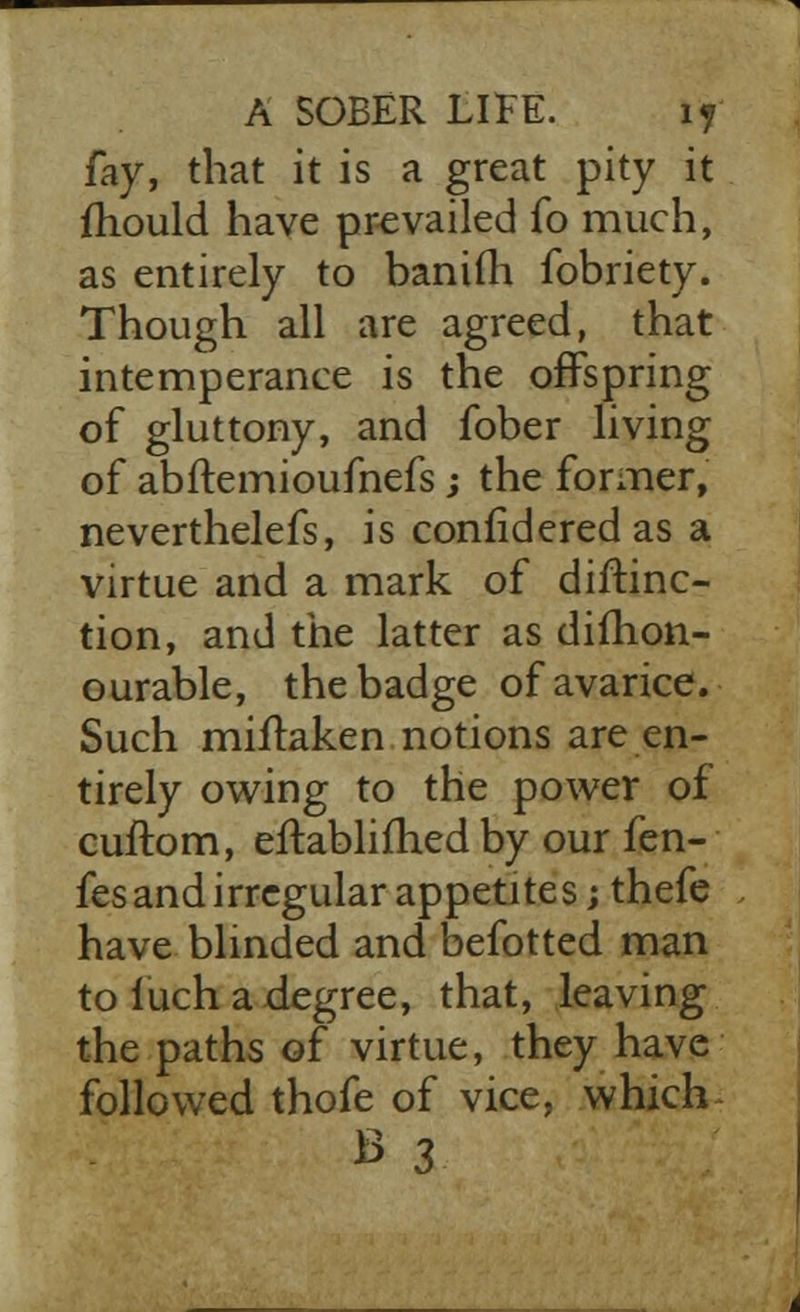 fay, that it is a great pity it mould have prevailed fo much, as entirely to banifh fobriety. Though all are agreed, that intemperance is the offspring of gluttony, and fober living of abftemioufnefs; the former, neverthelefs, is confidered as a virtue and a mark of distinc- tion, and the latter as dillion- ourable, the badge of avarice. Such miflaken notions are en- tirely owing to the power of cuftom, eftablifhed by our fen- fes and irregular appetites; thefe have blinded and befotted man to iuch a degree, that, leaving the paths of virtue, they have followed thofe of vice, which B 3