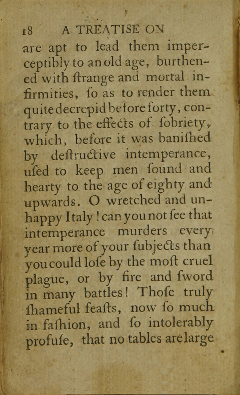 are apt to lead them imper- ceptibly to an old age, burthen- ed with ftrange and mortal in- firmities, fo as to render them quitedecrepidbelore forty, con- trary to the effects of fobrietyv which, before it was baniihed by deftrudtive intemperance, ufed to keep men found and hearty to the age of eighty and upwards. O wretched and un- happy Italy! can you not fee that intemperance murders every year more of your fubjects than youcouldlofeby the molt cruel plague, or by fire and fword in many battles! Thofe truly fhameful feafts, now fo much in fafhion, and fo intolerably profufe, that no tables arelarge