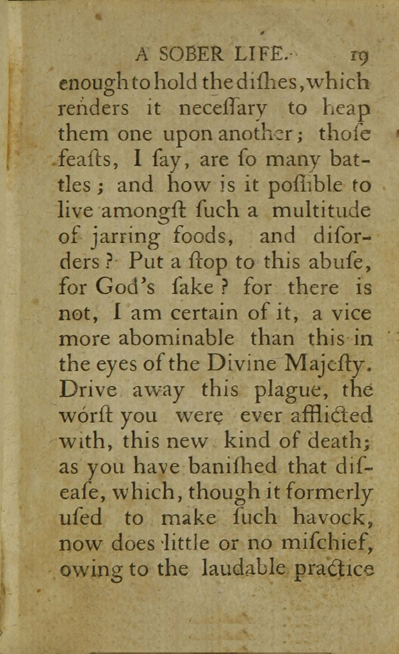 enough to hold the dimes, which renders it necefTary to heap them one upon another; thole ■ .feafts, I fay, are fo many bat- tles ; and how is it pomble to live amongif fuch a multitude of jarring foods, and difor- ders ?• Put a ffop to this abufe, for God's fake ? for there is not, I am certain of it, a vice more abominable than this in the eyes of the Divine Majcfly. Drive away this plague, the worff you were ever afflicted with, this new kind of death; as you have banilhed that dif- eafe, which, though it formerly ufed to make inch havock, now does little or no mifchief, owing to the laudable practice