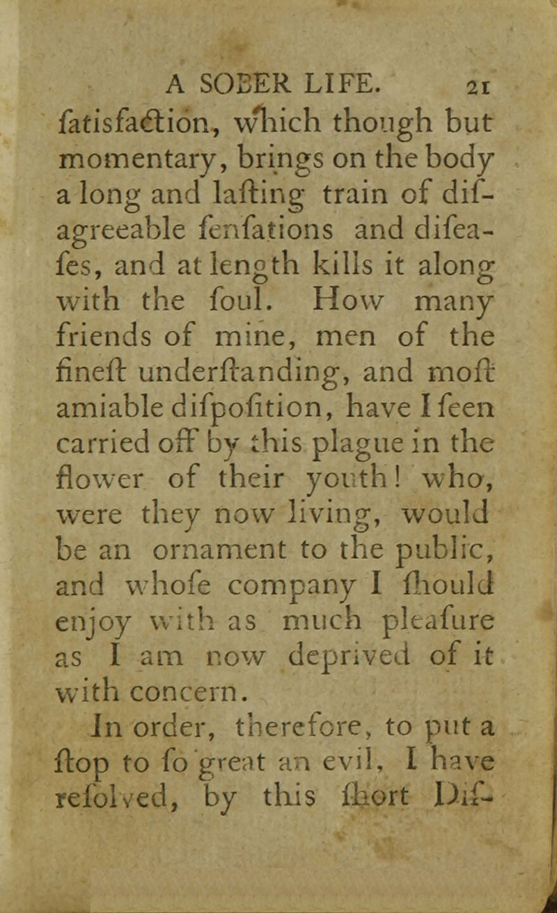 Satisfaction, \vhich though but momentary, brings on the body a long and lafting train of dis- agreeable fenfations and difea- fes, and at length kills it along with the foul. How many friends of mine, men of the fineft underftanding, and moil- amiable difpofition, have Ifeen carried off by this plague in the flower of their youth! who, were they now living, would be an ornament to the public, and whofe company I mould enjoy with as much pltafure as I am now deprived of it with concern. Jn order, therefore, to put a flop to fq great an evil, I have refolded, by this fhort Di£-