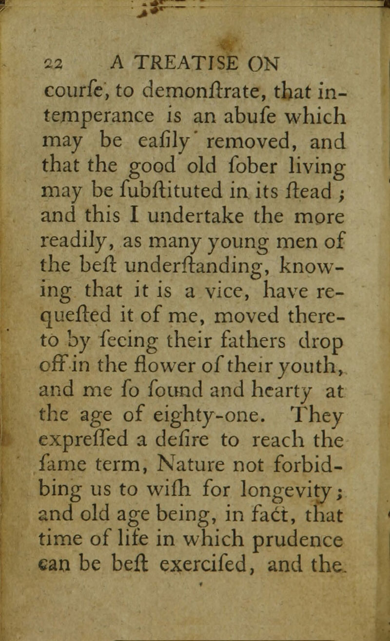 courfe, to demonstrate, that in- temperance is an abufe which may be eafily' removed, and that the good old ibber living may be fubftituted in its itead -, and this I undertake the more readily, as many young men of the ben1 understanding, know- ing that it is a vice, have re- queued it of me, moved there- to by feeing their fathers drop ofFin the flower of their youth, and me fo found and hearty at the age of eighty-one. They exprelTed a defire to reach the fame term, Nature not forbid- bing us to wifh for longevity; and old age being, in fact, that time of life in which prudence can be bell exercifed, and the.