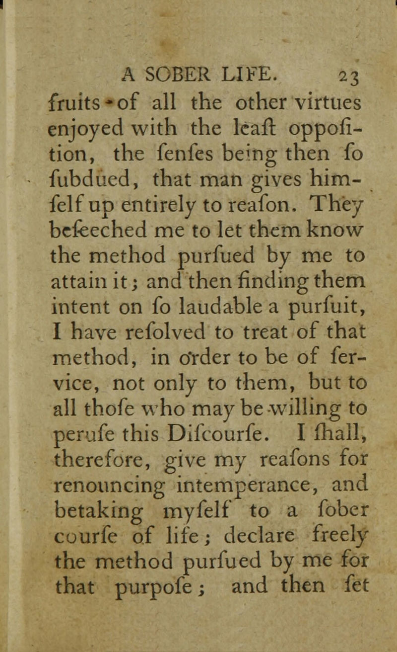 fruits*of all the other virtues enjoyed with the leaf! oppofi- tion, the fenles being then fo fubdued, that man gives him- felf up entirely to reafon. They befeeched me to let them know the method purfued by me to attain it; and then finding them intent on fo laudable a purfuit, I have refolved to treat of that method, in Order to be of fer- vice, not only to them, but to all thofe who may be willing to perufe this Difcourfe. I mall, therefore, give my reafons for renouncing intemperance, and betaking myfelf to a fober cuurfe of life; declare freely the method purfued by me for that purpofe; and then fet