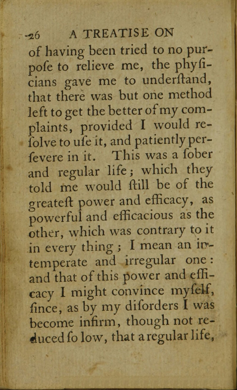 of having been tried to no pur- pofe to relieve me, the phyfi- cians gave me to understand, that there was but one method left to get the better of my com- plaints, provided I would re- folve to ufe it, and patiently per- fevere in it. This was a fober and regular life; which they told me would ftill be of the preateft power and efficacy, as powerful and efficacious as the other, which was contrary to it in every thing ; I mean an in- temperate and irregular one: and that of this power and effi- cacy I might convince myfelf, fince, as by my diforders I was become infirm, though not re- duced fo low, that a regular life,