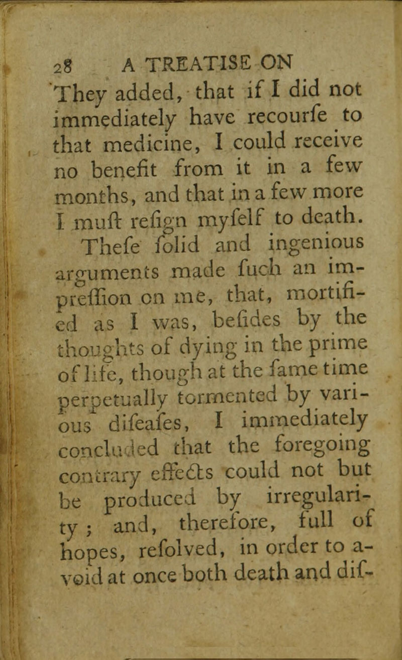 _ 28 A TREATISE ON They added, that if I did not immediately have recourfe to that medicine, I could receive no benefit from it in a few months, and that in a few more I muft refign myfelf to death. Thefe folid and ingenious arguments made fiich an im- preffion on me, that, mortifi- ed as I was, befides by the thoughts of dying in the prime of lite, though at the fame time perpetually tormented by vari- ous difeafes, I immediately concluded that the foregoing contrary effects could not but be produced by irregulari- ty j and, therefore, full of hopes, refolved, in order to a- void at once both death and dif-