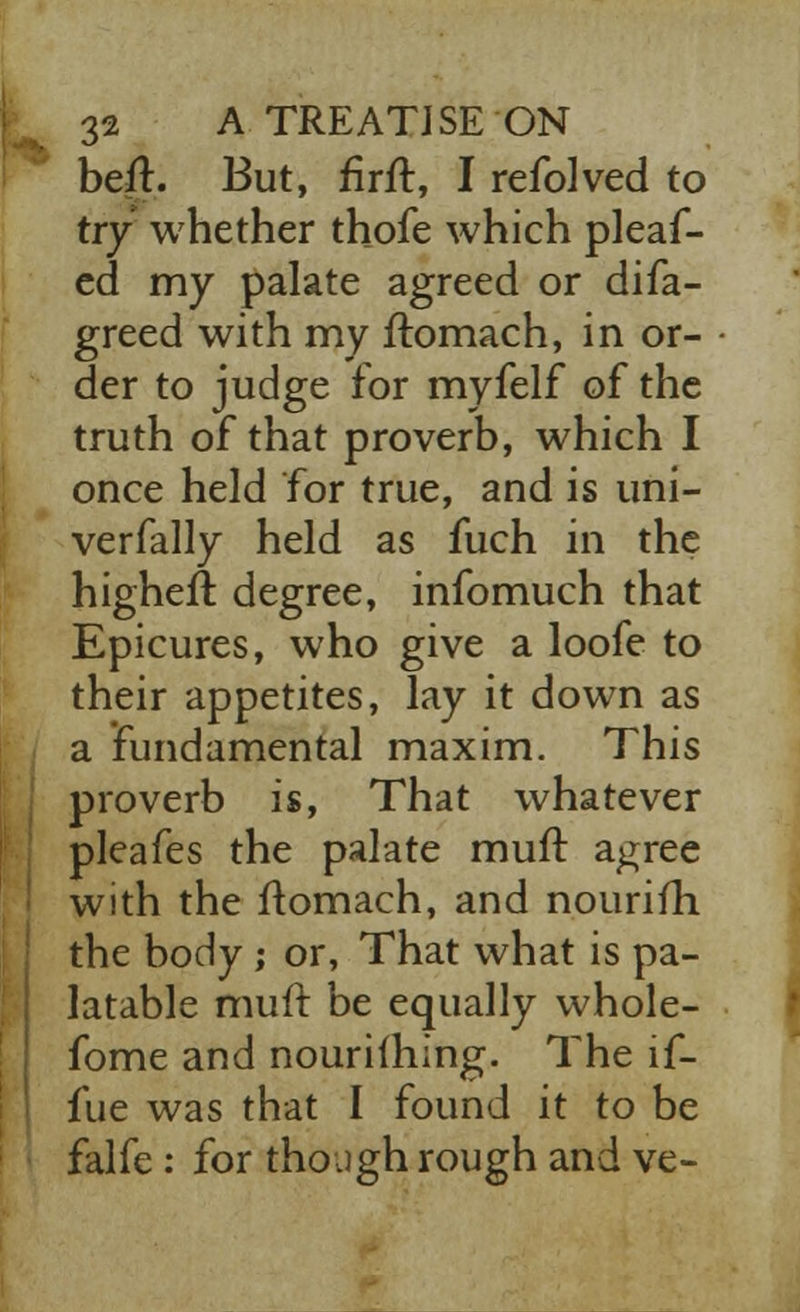 belt. But, firft, I refolved to try whether thofe which pleaf- ed my palate agreed or difa- greed with my ftomach, in or- der to judge for myfelf of the truth of that proverb, which I once held for true, and is uni- verfally held as fuch in the highefr. degree, infomuch that Epicures, who give a loofe to their appetites, lay it down as a fundamental maxim. This proverb is, That whatever pleafes the palate muft agree with the ftomach, and nouriiri the body ; or, That what is pa- latable muft be equally whole- fome and nouriihing. The lf- fue was that I found it to be falfe : for though rough and ve-