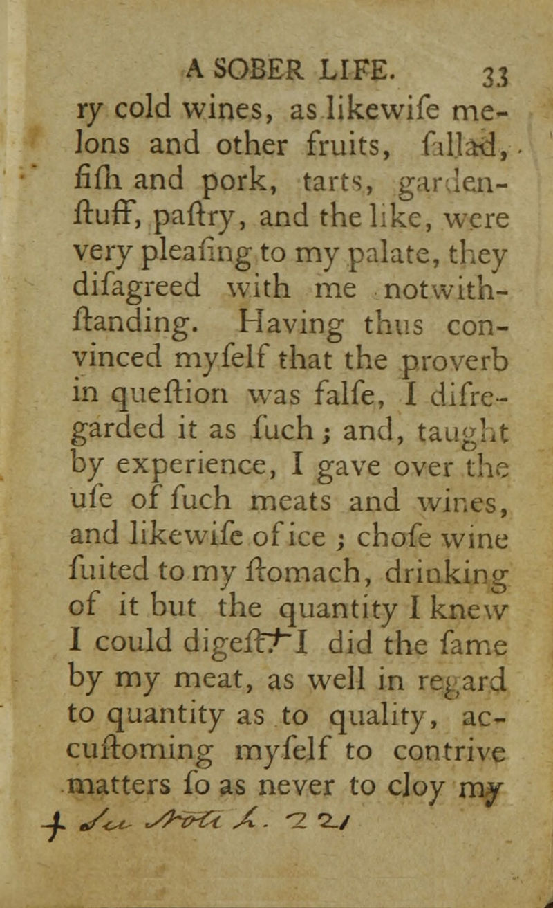 ry cold wines, as likewife me- lons and other fruits, fetfaS, fifh and pork, tarts, gar.Ien- ftuff, paftry, and the like, were very pleafing to my palate, they difagreed with me notwith- standing. Having thus con- vinced myfelf that the proverb in queftion was falfe, I difre- garded it as fuch; and, taught by experience, I gave over the ufe of fuch meats and wines, and likewife of ice ; chofe wine fuited to my ftomach, drinking of it but the quantity I knew I could digeit^~I did the fame by my meat, as well in regard to quantity as to quality, ac- cuftoming myfelf to contrive matters fo as never to cloy m^ -^ */U ~4~rt:< A. -2 2./