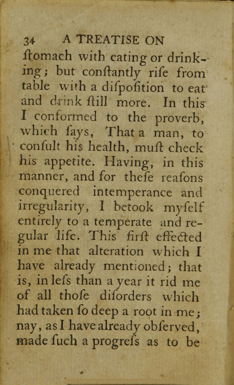 ilomach with eating or drink- ing; but conftantly rife from table with a difpofition to eat and drink ftill more. In this I conformed to the proverb, which fays, That a man, to confult his health, mufr, check his appetite. Having, in this manner, and for thefe reafons conquered intemperance and irregularity, I betook myfelf entirely to a temperate and re- gular life. This firft effecled in me that alteration which I have already mentioned; that is, inlefs than a year it rid me of all thofe diforders which had taken fo deep a root in me; nay, as I have already obferved, made fuch a progrefs as to be