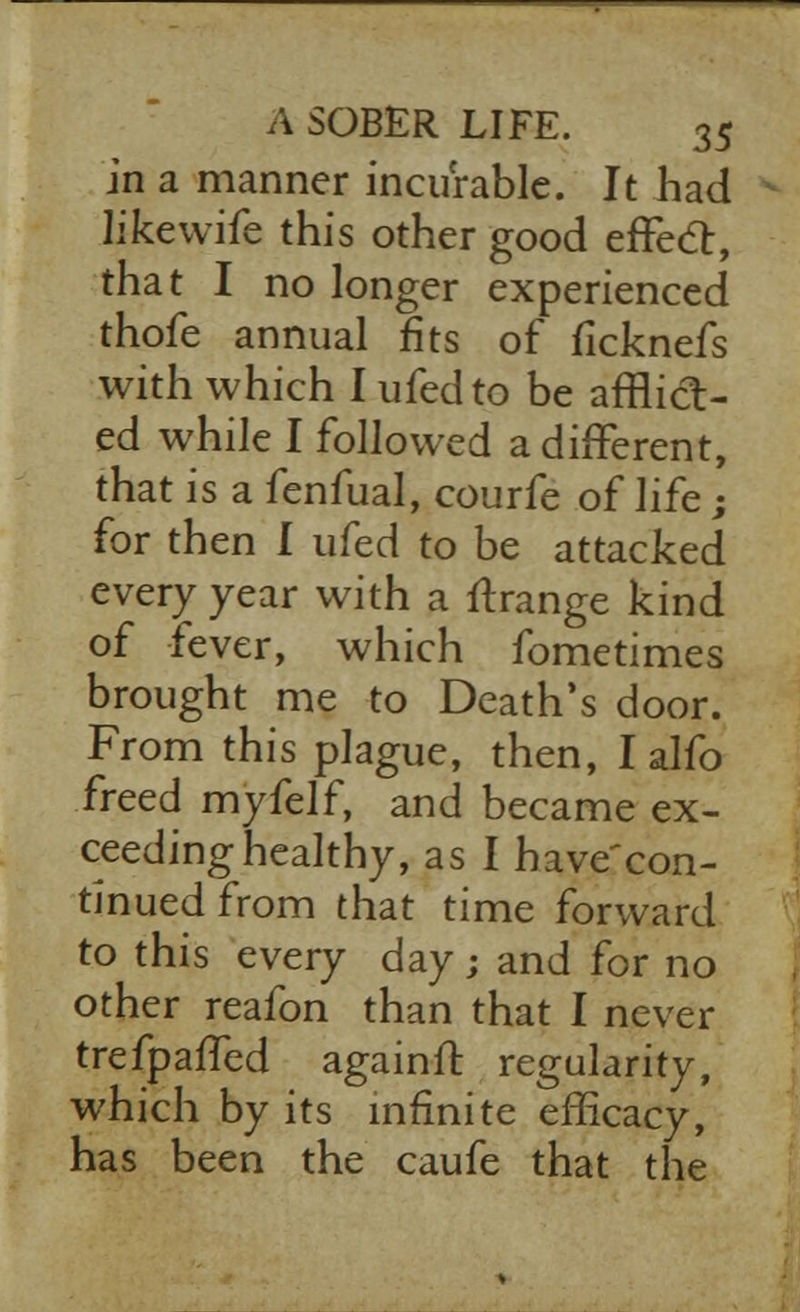 in a manner incurable. It had like wife this other good effect, that I no longer experienced thofe annual fits of ficknefs with which I ufedto be afflict- ed while I followed a different, that is a fenfual, courfe of life; for then I ufed to be attacked every year with a ftrange kind of fever, which fometimes brought me to Death's door. From this plague, then, I alfo freed myfelf, and became ex- ceeding healthy, as I have'con- tinuedfrom that time forward to this every day ; and for no other reafon than that I never trefpaffed againft regularity, which by its infinite efficacy, has been the caufe that the