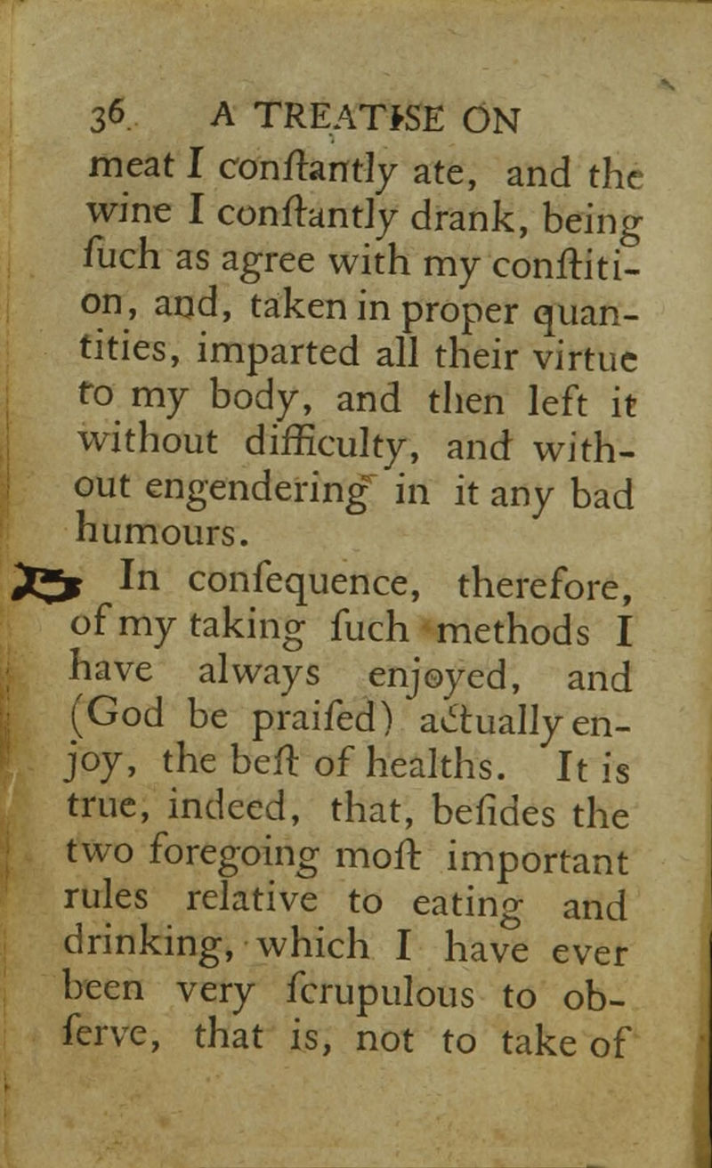 meat I conftantly ate, and the wine I conftantly drank, being fuch as agree with my conditi- on, and, taken in proper quan- tities, imparted all their virtue to my body, and then left it without difficulty, and with- out engendering in it any bad humours. 2^j In confequence, therefore, of my taking fuch methods I have always enjoyed, and (God be praifed) actually en- joy, the heft of healths. It is true, indeed, that, befides the two foregoing moft important rules relative to eating and drinking, which I have ever been very fcrupulous to ob- ferve, that is, not to take of