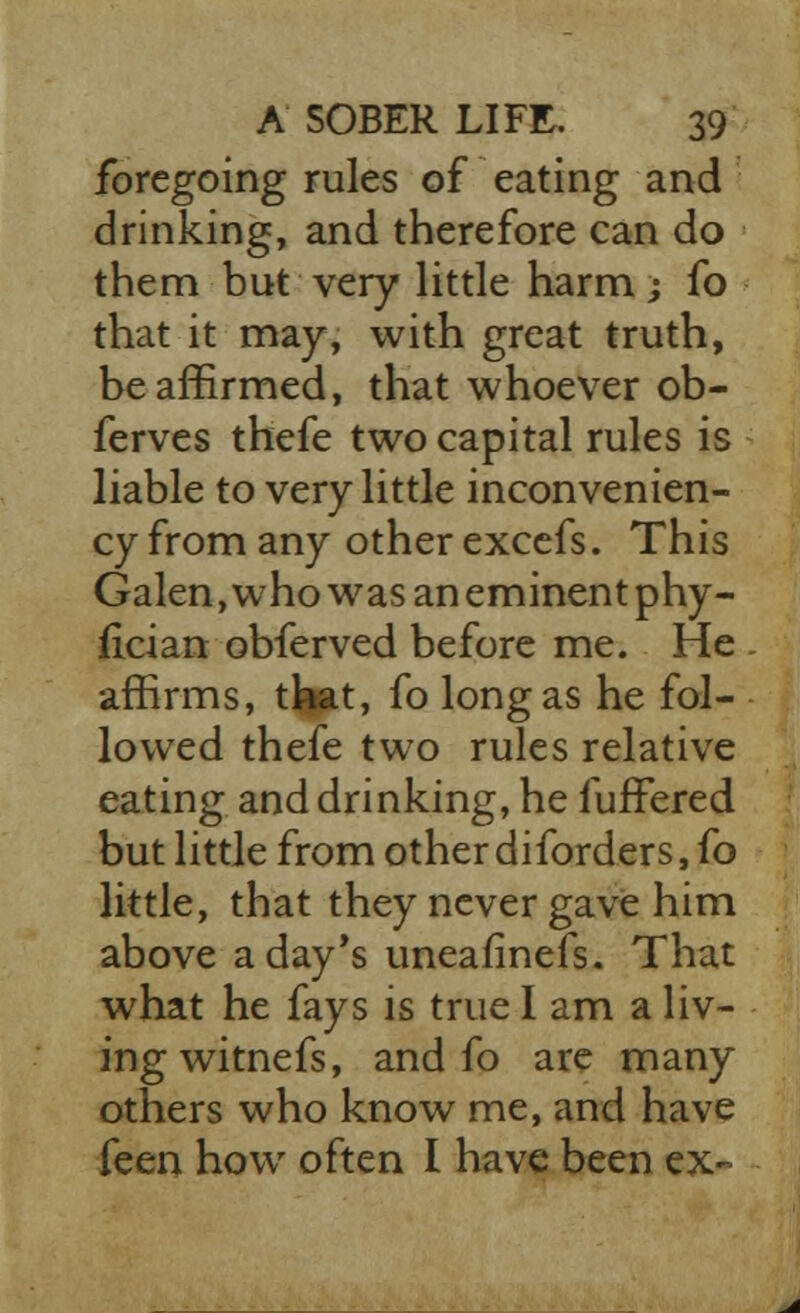 foregoing rules of eating and drinking, and therefore can do them but very little harm; fo that it may, with great truth, be affirmed, that whoever ob- ferves thefe two capital rules is liable to very little inconvenien- cy from any other excefs. This Galen, who was an eminent phy- fician obferved before me. He affirms, that, fo long as he fol- lowed thefe two rules relative eating and drinking, he fuffered but little from other diforders, fo little, that they never gave him above a day's uneafinefs. That what he fays is true I am a liv- ing witnefs, and fo are many others who know me, and have feen how often I have been ex-