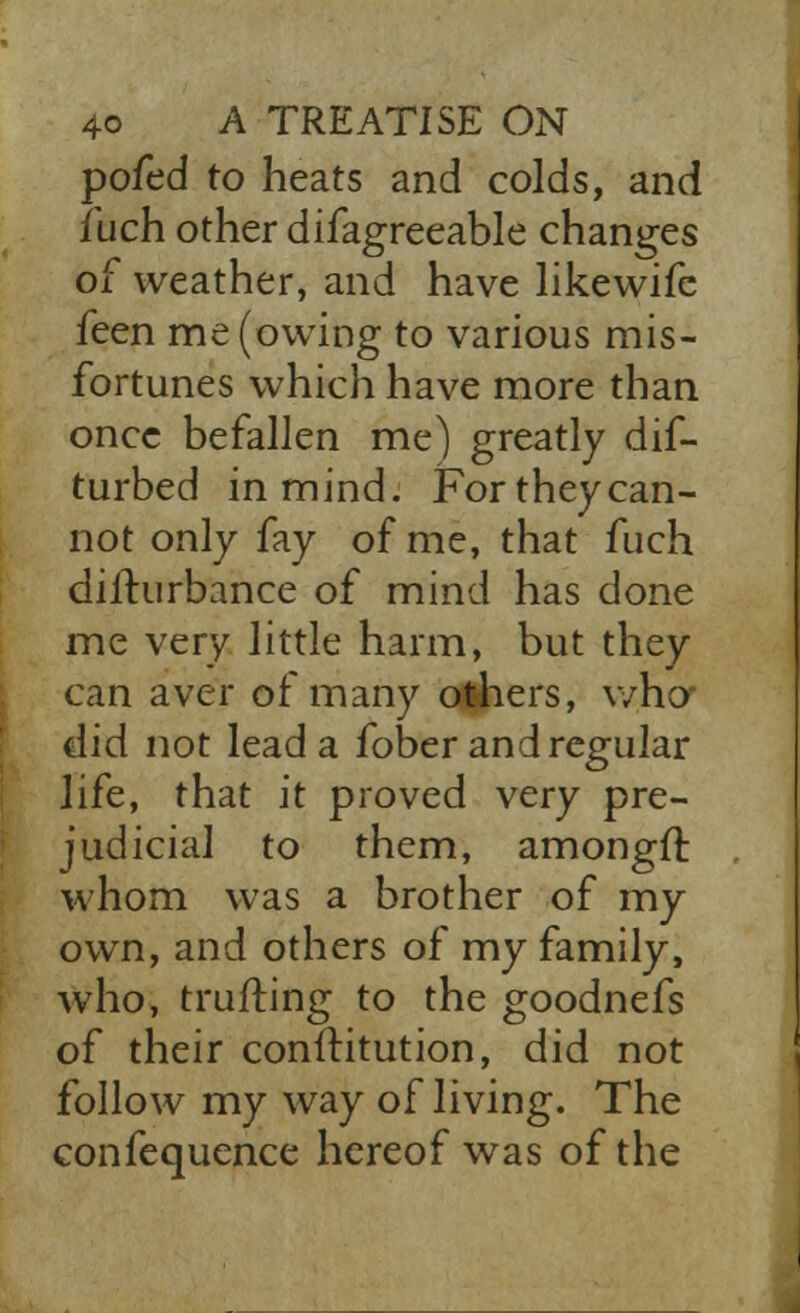 pofed to heats and colds, and fuch other difagreeable changes of weather, and have likewife feen me (owing to various mis- fortunes which have more than once befallen me) greatly dif- turbed in mind. For they can- not only fay of me, that fuch difhirbance of mind has done me very little harm, but they can aver of many others, who did not lead a fober and regular life, that it proved very pre- judicial to them, amongft whom was a brother of my own, and others of my family, who, trufling to the goodnefs of their conftitution, did not follow my way of living. The confequence hereof was of the