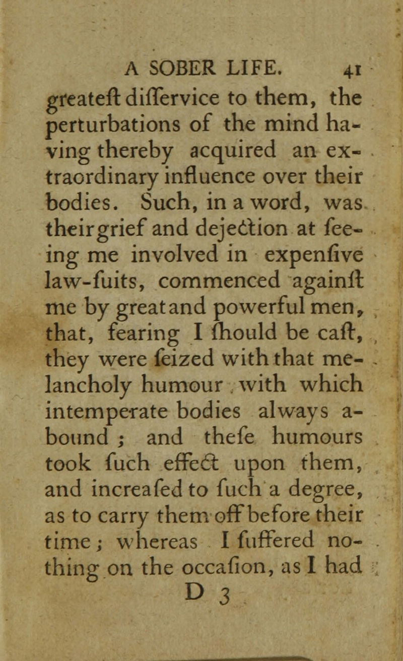 grcateft diflervice to them, the perturbations of the mind ha- ving thereby acquired an ex- traordinary influence over their bodies. Such, in a word, was theirgrief and dejection at fee- ing me involved in expenfive law-fuits, commenced againll me by great and powerful men, that, fearing I mould be caft, they were feized with that me- lancholy humour with which intemperate bodies always a- bound ; and thefe humours took fuch effect upon them, and increafedto fuch a degree, as to carry them off be fore their time ; whereas I fuffered no- thing on the occallon, as I had D 3