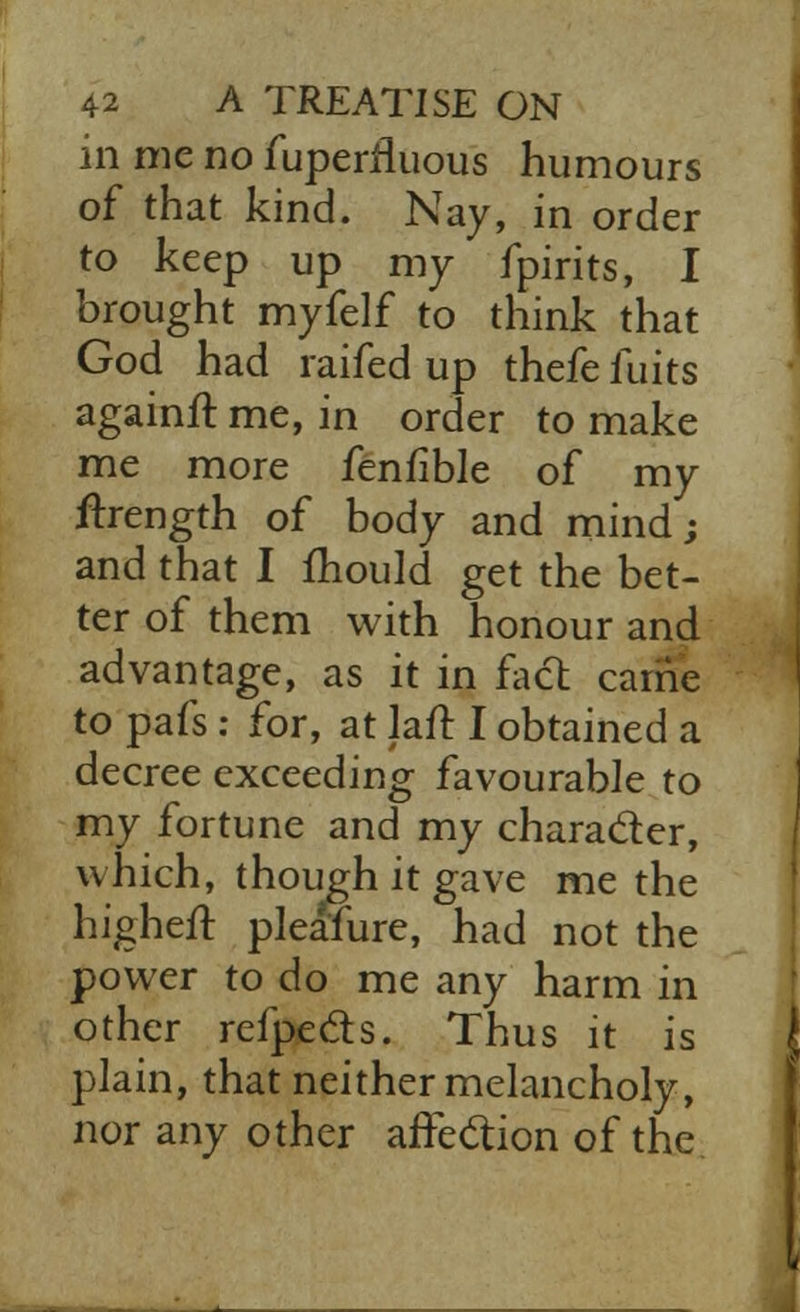 in me no fuperrluous humours of that kind. Nay, in order to keep up my fpirits, I brought myfelf to think that God had raifed up thefe fuits againft me, in order to make me more fenfible of my frrength of body and mind; and that I mould get the bet- ter of them with honour and advantage, as it in fact carrie to pafs : for, at laft I obtained a decree exceeding favourable to my fortune and my character, which, though it gave me the higheit plea'fure, had not the power to do me any harm in other refpe&s. Thus it is plain, that neither melancholy, nor any other affection of the