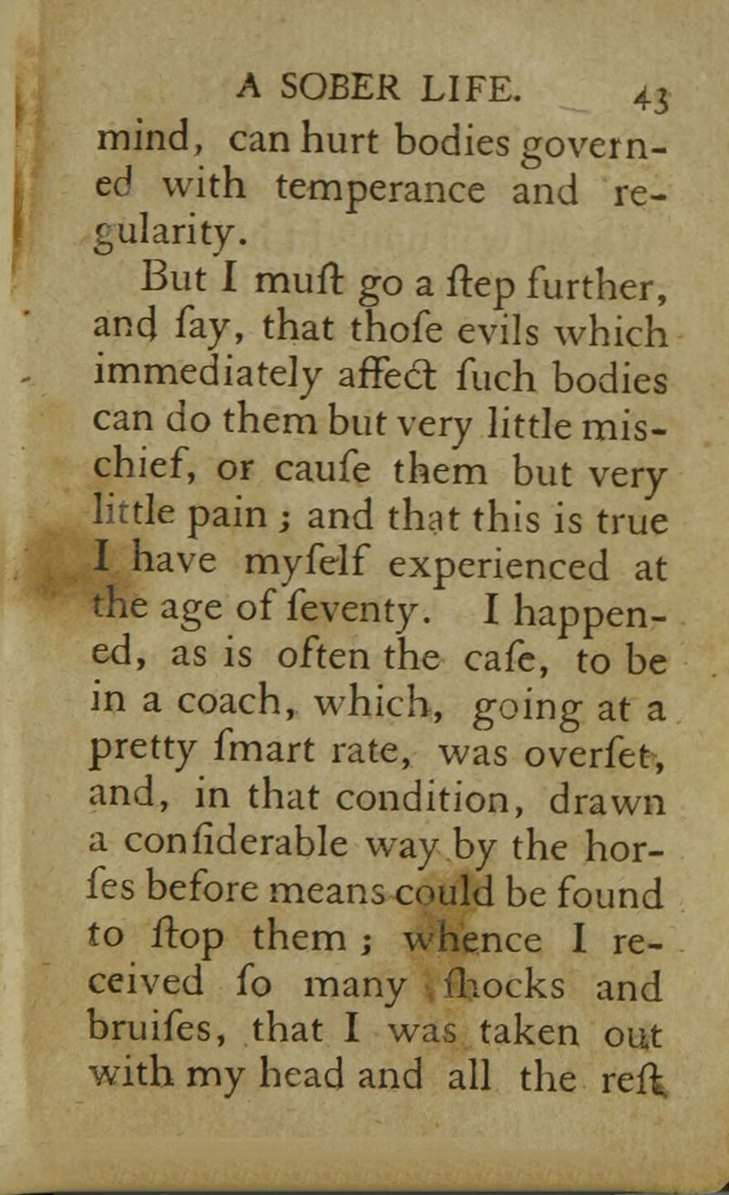 mind, can hurt bodies govern- ed with temperance and re- gularity. But I mull go a ftep further, and lay, that thofe evils which immediately affect fuch bodies can do them but very little mis- chief, or caufe them but very little pain ; and that this is true I have myfelf experienced at the age of feventy. I happen- ed, as is often the cafe, to be in a coach, which, going at a pretty fmart rate, was overfet, and, in that condition, drawn a confiderable way by the hor- fes before means could be found to ftop them ; whence I re- ceived fo many fliocks and bruifes, that I was taken out with my head and all the ref\