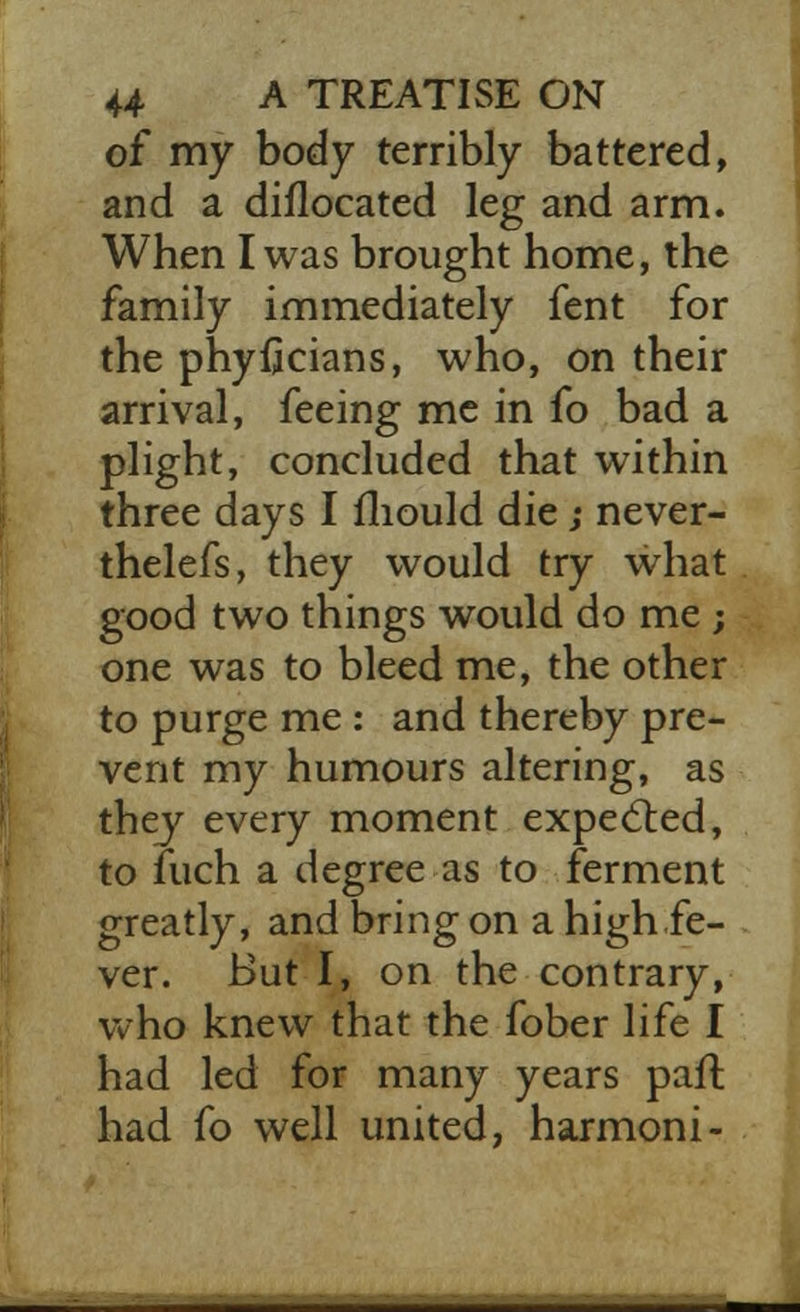 of my body terribly battered, and a diflocated leg and arm. When I was brought home, the family immediately fent for the phyficians, who, on their arrival, feeing me in fo bad a plight, concluded that within three days I mould die; never- thelefs, they would try what good two things would do me ; one was to bleed me, the other to purge me : and thereby pre- vent my humours altering, as they every moment expected, to fuch a degree as to ferment greatly, and bring on a high fe- ver. But I, on the contrary, who knew that the fober life I had led for many years part had fo well united, harmoni-