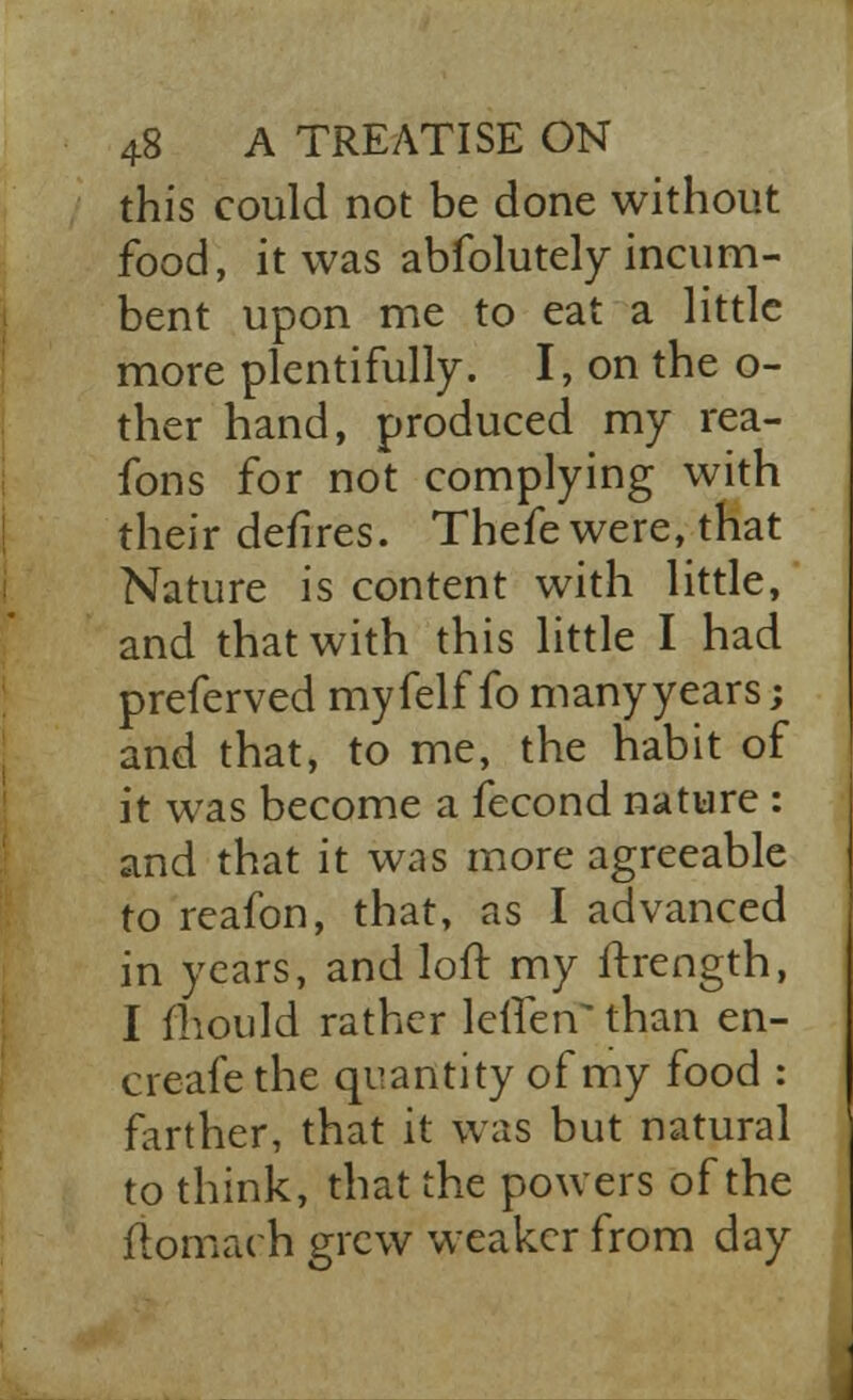 this could not be done without food, it was abfolutely incum- bent upon me to eat a little more plentifully. I, on the o- ther hand, produced my rea- fons for not complying with their defires. Thefe were, that Nature is content with little, and that with this little I had preferved myfelf fo many years; and that, to me, the habit of it was become a fecond nature : and that it was more agreeable to reafon, that, as I advanced in years, and loft my ftrength, I fhould rather leifen^than en- creafethe quantity of my food : farther, that it was but natural to think, that the powers of the flomach grew weaker from day