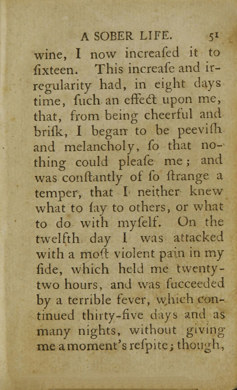 wine, I now increafed it to fixteen. This increafe and ir- regularity had, in eight days time, fuch an cffedt upon me, that, from being cheerful and brifk, I began to be peevim. and melancholy, fo that no- thing could pleafe me; and was conftantly of fo ftrange a temper, that I neither knew what to fay to others, or what to do with myfelf. On the twelfth day I was attacked with a mo4 violent pain in my fide, which held me twenty- two hours, and was fucceeded by a terrible fever, which con- tinued thirty-five days and as many nights, without giving me a moment's refpitej though,