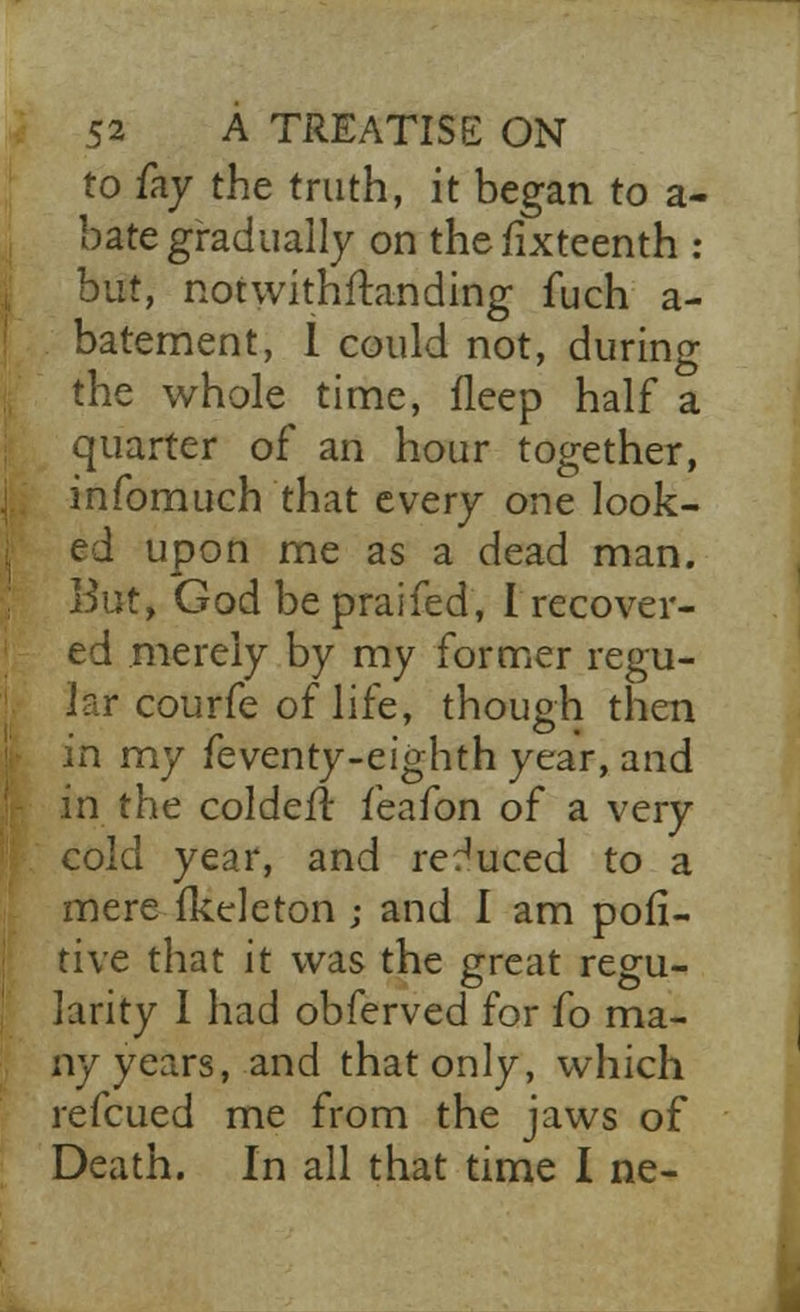 to fay the truth, it began to a- bate gradually on thefixteenth : but, notwithstanding fuch a- batement, 1 could not, during the whole time, fleep half a quarter of an hour together, infomuch that every one look- ed upon me as a dead man. But, God be praifed, I recover- ed merely by my former regu- lar courfe of life, though then in my feventy-eighth year, and in the colder! feafon of a very cold year, and reduced to a mere fkeleton ; and I am pofi- tive that it was the great regu- larity 1 had obferved for fo ma- ny years, and that only, which refcued me from the jaws of Death. In all that time I ne-