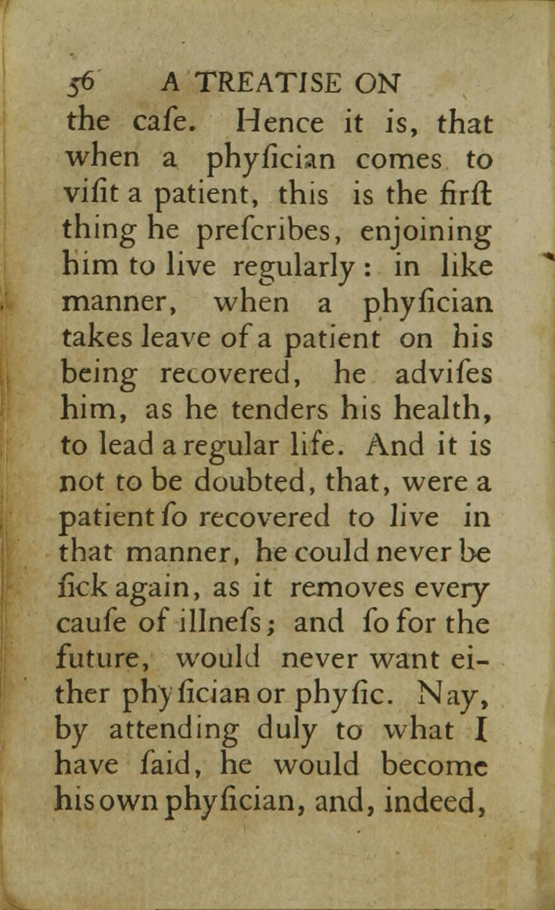 the cafe. Hence it is, that when a phyfician comes to vifit a patient, this is the firft thing he prefcribes, enjoining him to live regularly : in like manner, when a phyfician takes leave of a patient on his being recovered, he advifes him, as he tenders his health, to lead a regular life. And it is not to be doubted, that, were a patient fo recovered to live in that manner, he could never be fick again, as it removes every caufe of illnefs; and fo for the future, would never want ei- ther phyfician or phyfic. Nay, by attending duly to what I have faid, he would become his own phyfician, and, indeed,