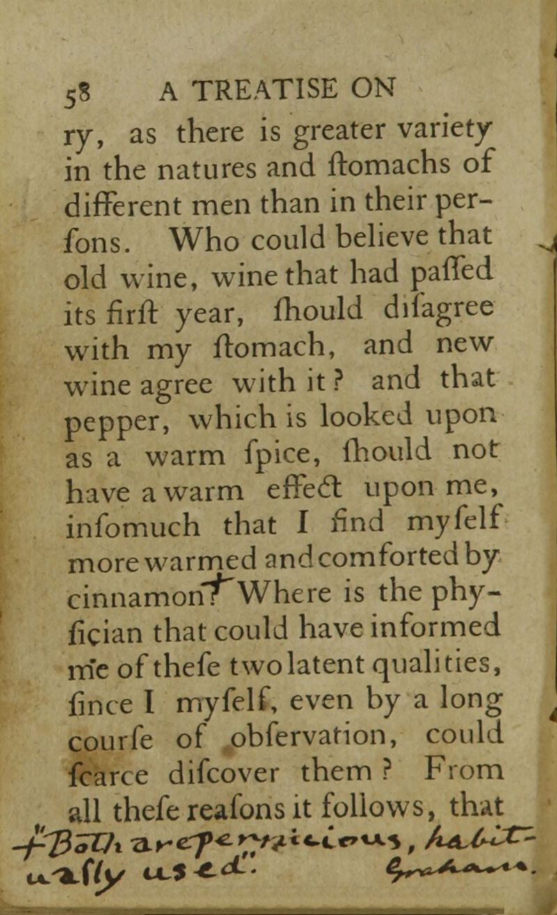 ry, as there is greater variety in the natures and ftomachs of different men than in their per- fons. Who could believe that . old wine, wine that had paffed its firft year, mould difagree with my ftomach, and new wine agree with it ? and that pepper, which is looked upon as a warm fpice, mould not have a warm effect upon me, infomuch that I find myfelf more warmed and comforted by cinnamon?Where is the phy- fician that could have informed me of thefe two latent qualities, fince I myfelf, even by a long courfe of .obfervation, could fcarce difcover them ? From all thefe reafons it follows, that