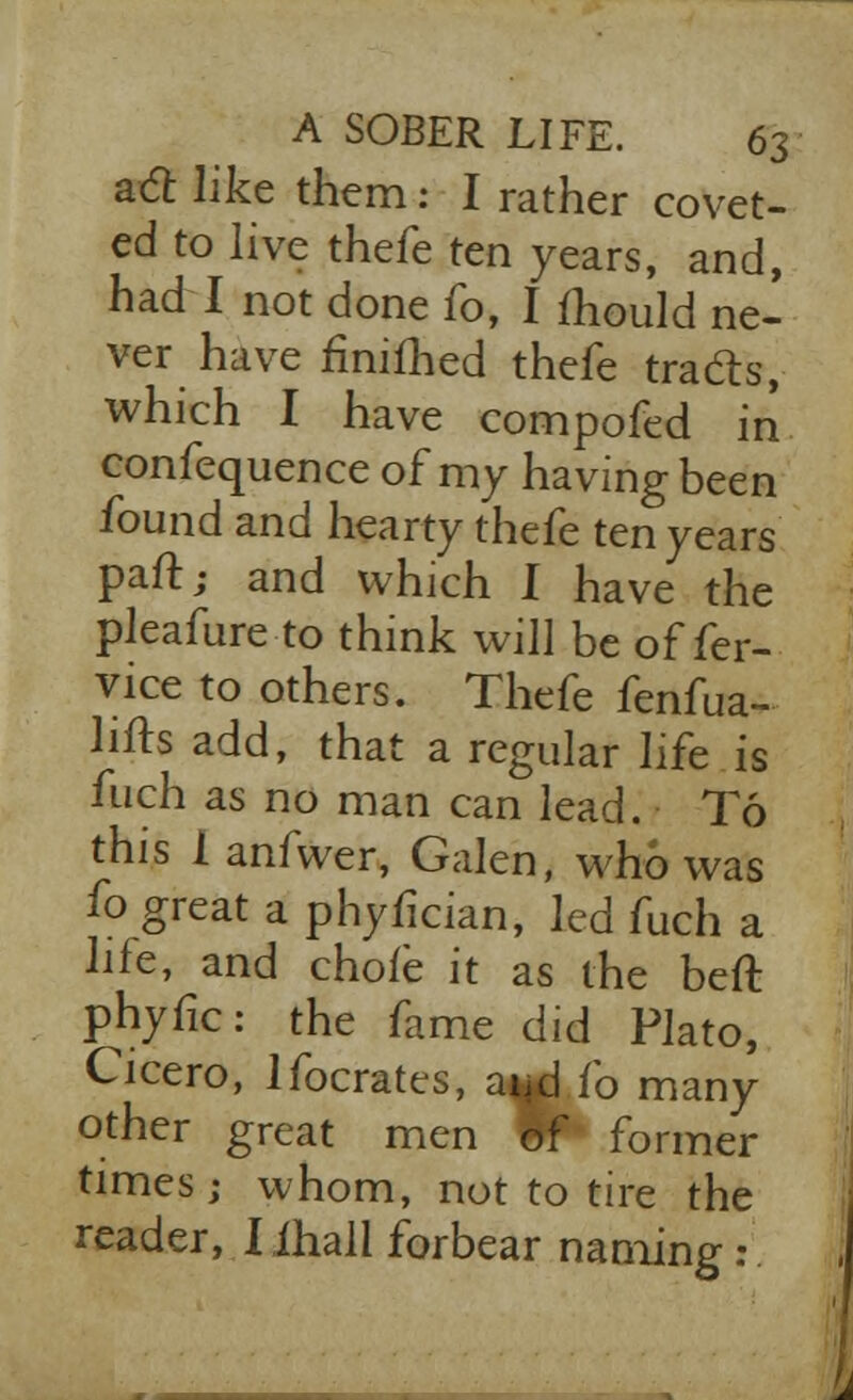 a<2 like them: I rather covet- ed to live thefe ten years, and, had I not done 10, I mould ne- ver have finimed thefe tra&s, which I have compofed in confequence of my having been found and hearty thefe ten years paft; and which I have the pleafure to think will be offer- vice to others. Thefe fenfua- lifts add, that a regular life is fuch as no man can lead. To this 1 anfwer, Galen, who was fo great a phyfkian, led fuch a life, and chofe it as the beft phyfic: the fame did Plato, Cicero, lfocrates, aijd fo many other great men Iff former times; whom, not to tire the reader, I ihall forbear naming: