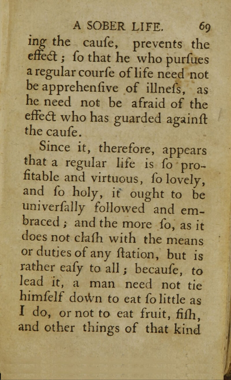 ing the caufe, prevents the effect j fo that he who purfues a regular courfe of life need not be apprehenfive of ilJnefs, as he need not be afraid of the effedt who has guarded againft the caufe. Since it, therefore, appears that a regular life is fo pro- fitable and virtuous, fo lovely, and fo holy, it1 ought to be univerfally followed and em- braced ; and the more fo, as it does not clam with the means or duties of any ftation, but is rather eafy to all; becaufe, to lead it, a man need not tie himfelf down to eat fo little as I do, or not to eat fruit, fifh, and other things of that kind