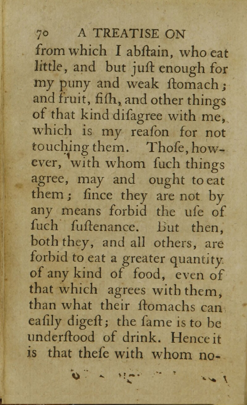 from which I abftain, who eat little, and but juft enough for my puny and weak ftomach; and fruit, fiih, and other things of that kind difagree with me, which is my reafon for not touching them. Thofe, how- ever, with whom fuch things agree, may and ought to eat them j fince they are not by any means forbid the ufe of fuch fuftenance. Uut then, both they, and all others, are forbid to eat a greater quantity, of any kind of food, even of that which agrees with them, than what their ltomachs can eafily digeft; the fame is to be understood of drink. Hence it is that thefe with whom no- ••* \