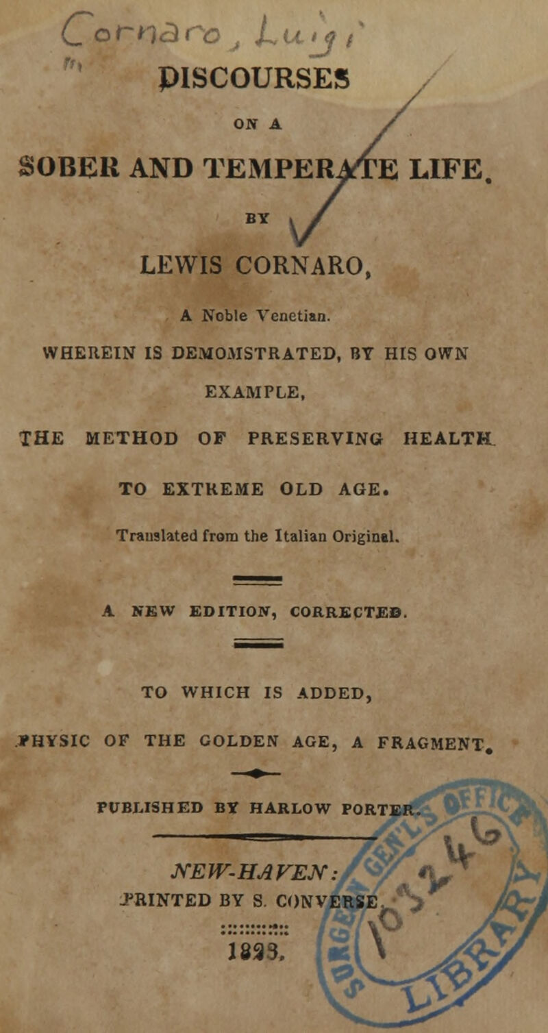 PISCOURSES ON A / SOBER AND TEMPERATE LIFE. DERATE L BY LEWIS CORNARO, A Noble Venetian. WHEREIN IS DEMOMSTRATED, BY HIS OWN EXAMPLE, THE METHOD OP PRESERVING HEALTBL TO EXTREME OLD AGE. Translated from the Italian Origintl. A NEW EDITION, CORRECTED. TO WHICH IS ADDED, PHYSIC OF THE GOLDEN AGE, A FRAGMENT. PUBLISHED BY HARLOW PORTEF NEW-HAVEN. PRINTED BY S. CONVI 1893