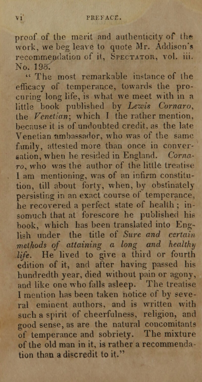 proof of the merit and authenticity of the work, we beg leave to quote Mr. Addison's recommendation of it, Spectator, vol. iii. No. 198:  The most remarkable instance of the efficacy of temperance, towards the pro- curing long life, is what we meet with in a little book published by Lewis Comoro, the Venetian; which I the rather mention, because it is of undoubted credit, as the late Venetian ambassador, who was of the same fimily, attested more than once in conver- sation, when he resided in England. Como- ro, who was the author of the little treatise I am mentioning, was of an infirm constitu- tion, till about forty, when, by obstinately persisting in an exact course of temperance, he recovered a perfect state of health ; in- somuch that at forescore he published hi* book, which has been translated into Eng- lish under the title of Sure and certain methods of attaining a long and healthy life. He lived to give a third or fourth edition of it, and after having passed his hundredth year, died without pain or agony, and like one who falls asleep. The treatise 1 mention has been taken notice of by seve- ral eminent authors, and is written with such a spirit of cheerfulness, religion, and good sense, as are the natural concomitants of temperance and sobriety. The mixture of the old man in it, is rather a recommenda- tion than a discredit to it.