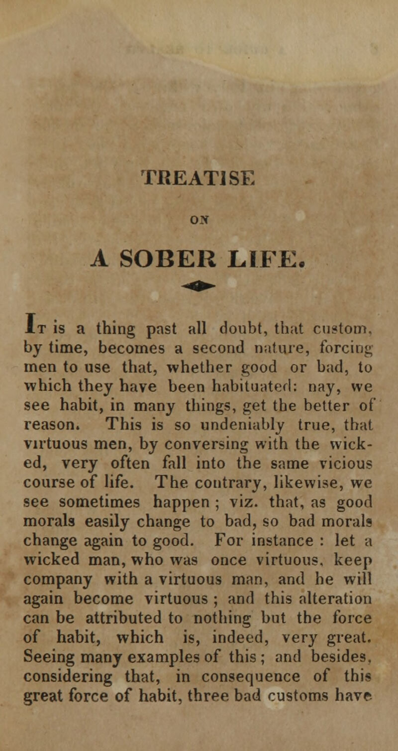 TREATISE ox A SOBER LIFE. It is a thing past all doubt, that custom, by time, becomes a second nature, forcing men to use that, whether good or bad, to which they have been habituated: nay, we see habit, in many things, get the better of reason. This is so undeniably true, that virtuous men, by conversing with the wick- ed, very often fall into the same vicious course of life. The contrary, likewise, we see sometimes happen ; viz. that, as good morals easily change to bad, so bad morals change again to good. For instance : let a wicked man, who was once virtuous, keep company with a virtuous man, and he will again become virtuous ; and this alteration can be attributed to nothing but the force of habit, which is, indeed, very great. Seeing many examples of this ; and besides, considering that, in consequence of this great force of habit, three bad customs have.