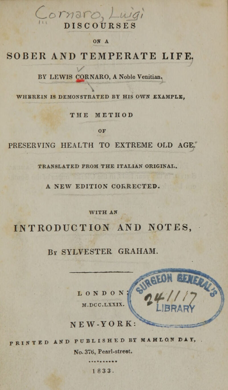 <Cor>;ar ugt DISCOURSES ON A SOBER AND TEMPERATE LIFE. BY LEWIS CORNARO, A Noble Venitian. WHEREIN 19 DEMONSTRATED BY HIS OWN EXAMPLE, THE METHOD OF PRESERVING HEALTH TO EXTREME OLD AGE. TRANSLATED FROM THE ITALIAN ORIGINAL. A NEW EDITION CORRECTED. WITH AN INTRODUCTION AND NOTES, Br SYLVESTER GRAHAM. LONDON M.DCC.LXXIX. NEW-YORK PRINTED AND PUBLISHED BY MAHLQN DAT, No. 37t>, Pearl-street. 1833.