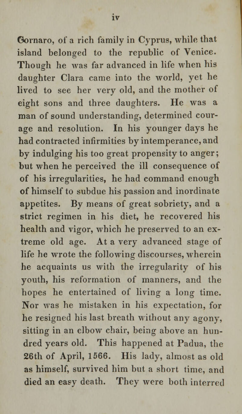 Gornaro, of a rich family in Cyprus, while that island belonged to the republic of Venice. Though he was far advanced in life when his daughter Clara came into the world, yet he lived to see her very old, and the mother of eight sons and three daughters. He was a man of sound understanding, determined cour- age and resolution. In his younger days he had contracted infirmities by intemperance, and by indulging his too great propensity to anger; but when he perceived the ill consequence of of his irregularities, he had command enough of himself to subdue his passion and inordinate appetites. By means of great sobriety, and a strict regimen in his diet, he recovered his health and vigor, which he preserved to an ex- treme old age. At a very advanced stage of life he wrote the following discourses, wherein he acquaints us with the irregularity of his youth, his reformation of manners, and the hopes he entertained of living a long time. Nor was he mistaken in his expectation, for he resigned his last breath without any agony, sitting in an elbow chair, being above an hun- dred years old. This happened at Padua, the 26th of April, 1566. His lady, almost as old as himself, survived him but a short time, and died an easy death. They were both interred