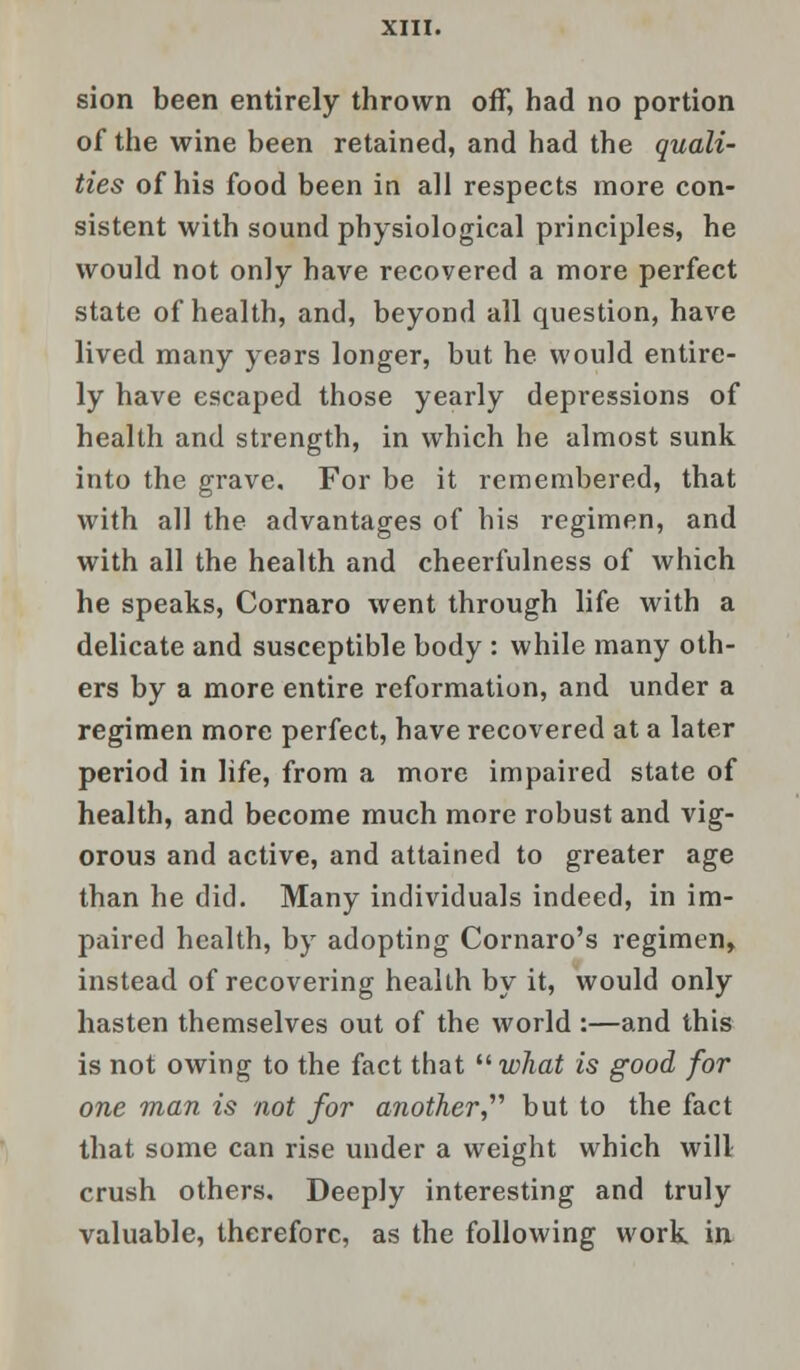 sion been entirely thrown off, had no portion of the wine been retained, and had the quali- ties of his food been in all respects more con- sistent with sound physiological principles, he would not only have recovered a more perfect state of health, and, beyond all question, have lived many years longer, but he would entire- ly have escaped those yearly depressions of health and strength, in which he almost sunk into the grave. For be it remembered, that with all the advantages of his regimen, and with all the health and cheerfulness of which he speaks, Cornaro went through life with a delicate and susceptible body : while many oth- ers by a more entire reformation, and under a regimen more perfect, have recovered at a later period in life, from a more impaired state of health, and become much more robust and vig- orous and active, and attained to greater age than he did. Many individuals indeed, in im- paired health, by adopting Cornaro's regimen, instead of recovering health by it, would only hasten themselves out of the world :—and this is not owing to the fact that  what is good for one man is not for another, but to the fact that some can rise under a weight which will crush others. Deeply interesting and truly valuable, therefore, as the following work in