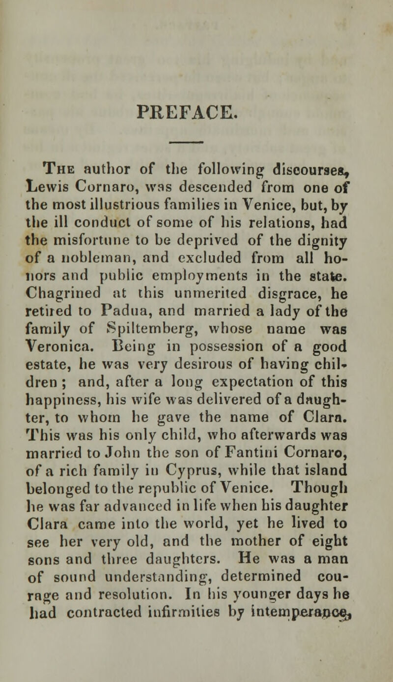 PREFACE. The author of the following discourses, Lewis Cornaro, was descended from one of the most illustrious families in Venice, but, by the ill conduct of some of his relations, had the misfortune to be deprived of the dignity of a nobleman, and excluded from all ho- nors and public employments in the state. Chagrined at this unmerited disgrace, he retired to Padua, and married a lady of the family of Spiltemberg, whose name was Veronica. Being in possession of a good estate, he was very desirous of having chil- dren ; and, after a long expectation of this happiness, his wife was delivered of a daugh- ter, to whom he gave the name of Clara. This was his only child, who afterwards was married to John the son of Fantini Cornaro, of a rich family in Cyprus, while that island belonged to the republic of Venice. Though he was far advanced in life when his daughter Clara came into the world, yet he lived to see her very old, and the mother of eight sons and three daughters. He was a man of sound understanding, determined cou- rage and resolution. In his younger days he had contracted infirmities by intemperance,