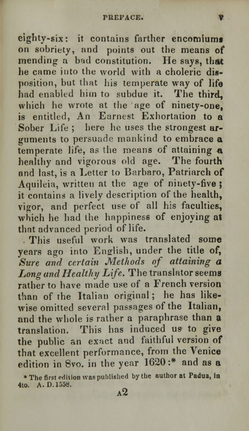 PUEPACE. ¥ eighty-six: it contains farther encomiunn on sobriety, and points out the means of mending a bad constitution. He says, that he came into the world with a choleric dis- position, but that his temperate way of life had enabled him to subdue it. The third, which he wrote at the age of ninety-one, is entitled, An Earnest Exhortation to a Sober Life ; here he uses the strongest ar- guments to persuade mankind to embrace a temperate life, as the means of attaining a healthy and vigorous old age. The fourth and last, is a Letter to Barbaro, Patriarch of Aquileia, written at the age of ninety-five} it contains a lively description of the health, vigor, and perfect use of all his faculties, which he had the happiness of enjoying at that advanced period of life. . This useful work was translated some years ago into English, under the title of, Sure and certain Methods of attaining a Long and Healthy Life. The translator seems rather to have made use of a French version than of the Italian original; he has like- wise omitted several passages of the Italian, and the whole is rather a paraphrase than a translation. This has induced us to give the public an exact and faithful version of that excellent performance, from the Venice edition in 8vo. in the year 1620:* and as a * The first edition was published by the author at Padua, in 4to. A. D. 1558. a2