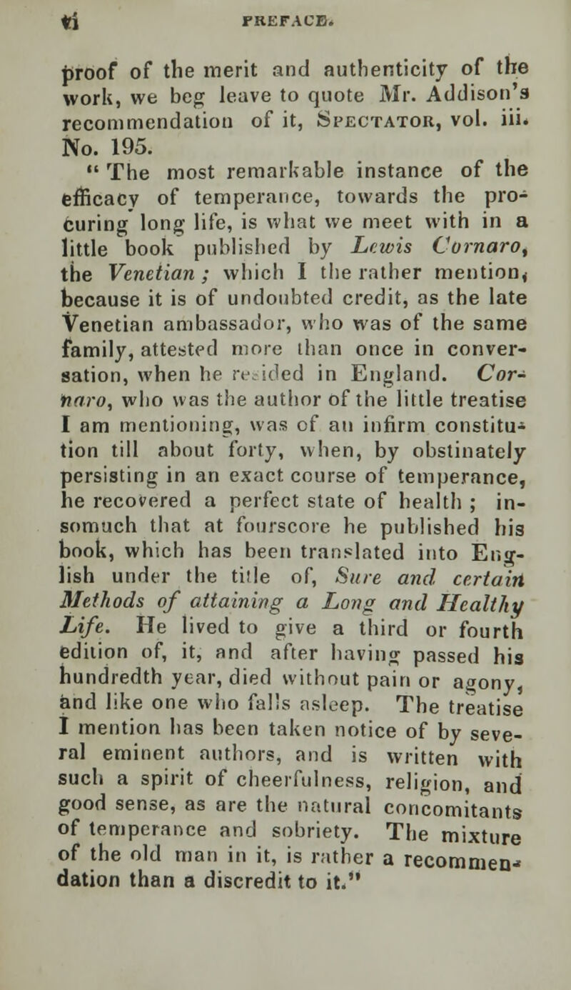 proof of the merit and authenticity of the work, we beg leave to quote Mr. Addison's recommendation of it, Spectator, vol. iii« No. 195.  The most remarkable instance of the efficacy of temperance, towards the pro- curing long life, is what we meet with in a little book published by Lewis Comoro, the Venetian ; which I the rather mention* because it is of undoubted credit, as the late Venetian ambassador, who was of the same family, attested more than once in conver- sation, when he resided in England. Cor- fiaro, who was the author of the little treatise I am mentioning, was of an infirm constitu* tion till about forty, when, by obstinately persisting in an exact course of temperance, he recovered a perfect state of health ; in- somuch that at fourscore he published his book, which has been translated into Eng- lish under the title of, Sure and certain Methods of attaining a Long and Healthy Life. He lived to give a third or fourth edition of, it, and after having passed his hundredth year, died without pain or agony and like one who falls asleep. The treatise I mention has been taken notice of by seve- ral eminent authors, and is written with such a spirit of cheerfulness, religion, and good sense, as are the natural concomitants of temperance and sobriety. The mixture of the old man in it, is rather a recommen- dation than a discredit to it.