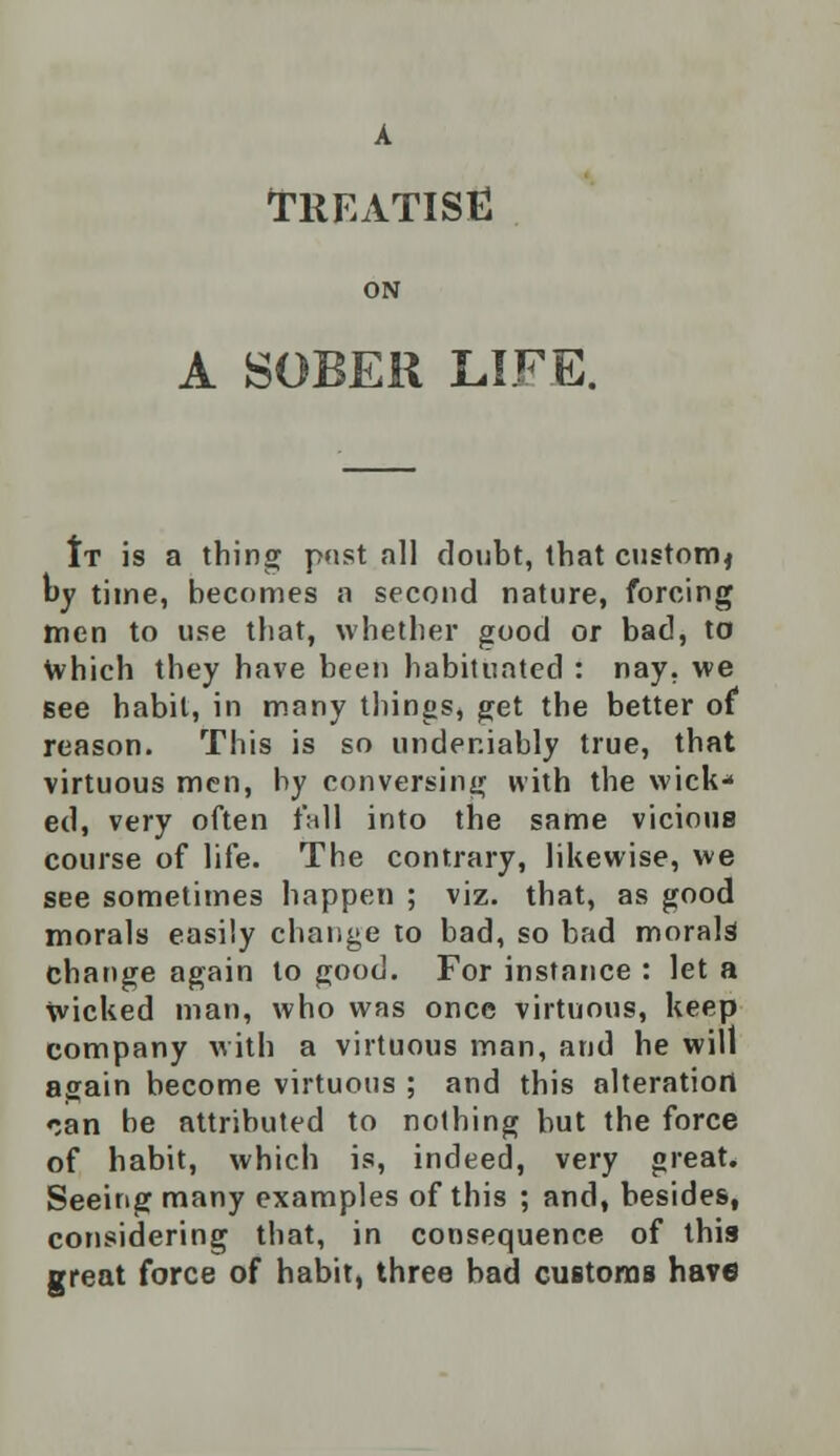 TREATISE ON A SOBER LIFE. It is a thing p»ist all doubt, that custom* by time, becomes a second nature, forcing men to use that, whether good or bad, to which they have been habituated : nay, we Bee habit, in many things, get the better of reason. This is so undeniably true, that virtuous men, by conversing with the wick* ed, very often fall into the same vicious course of life. The contrary, likewise, we see sometimes happen ; viz. that, as good morals easily change to bad, so bad morals change again to good. For instance : let a wicked man, who was once virtuous, keep company with a virtuous man, and he will asain become virtuous ; and this alteration can be attributed to nothing but the force of habit, which is, indeed, very great. Seeing many examples of this ; and, besides, considering that, in consequence of this great force of habit, three bad customs have