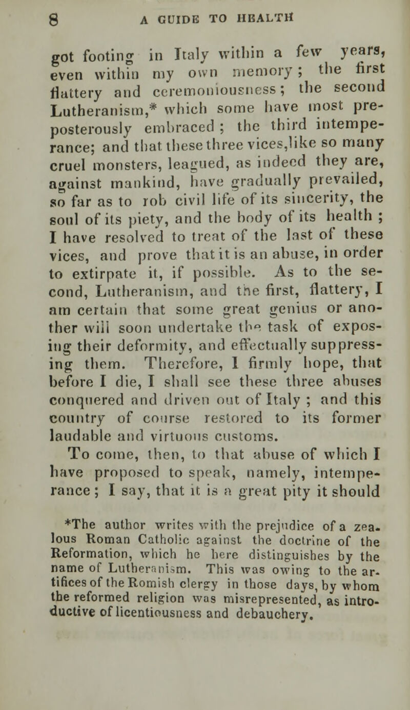 got footing in Italy within a few years, even within my own memory; the first flattery and ceremoniousness; the second Lutheranism,* which some have most pre- posterously embraced ; the third intempe- rance; and that these three vices,like so many cruel monsters, leagued, as indeed they are, against mankind, have gradually prevailed, so far as to rob civil life of its sincerity, the soul of its piety, and the body of its health ; I have resolved to treat of the last of these vices, and prove that it is an abuse, in order to extirpate it, if possible. As to the se- cond, Lutheranism, and the first, flattery, I am certain that some great genius or ano- ther vviii soon undertake the task of expos- ing their deformity, and effectually suppress- ing them. Therefore, 1 firmly hope, that before I die, I shall see these three abuses conquered and driven out of Italy ; and this country of course restored to its former laudable and virtuous customs. To come, then, to that abuse of which I have proposed to speak, namely, intempe- rance ; I say, that it is a great pity it should *The author writes with the prejudice of a zea. lous Roman Catholic against the doctrine of the Reformation, which he here distinguishes by the name of Lutheranism. This was owing to the ar- tifices of the Romish clergy in those days, by whom the reformed religion was misrepresented, as intro- ductive of licentiousness and debauchery.