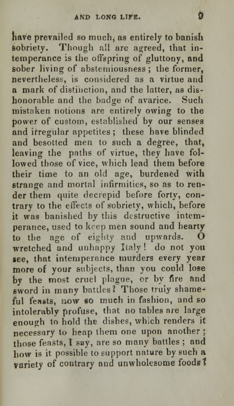 have prevailed so muchj as entirely to banish sobriety. Though all arc agreed, that in- temperance is the offspring of gluttony, and sober living of abstemiousness; the former, nevertheless, is considered as a virtue and a mark of distinction, and the latter, as dis- honorable and the badge of avarice. Such mistaken notions are entirely owing to the power of custom, established by our senses and irregular appetites ; these have blinded and besotted men to such a degree, that, leaving the paths of virtue, they have fol- lowed those of vice, which lead them before their time to an old age, burdened with strange and mortal infirmities, so as to ren- der them quite decrepid before forty, con- trary to the effects of sobriety, which, before it was banished by this destructive intem- perance, used to keep men sound and hearty to the age of eighty and upwards. O wretched and unhappy Italy ! do not you see, that intemperance murders every year more of your subjects, than you could lose by the most cruel plague, or by fire and sword in many battles? Those truly shame- ful feasts, now so much in fashion, and so intolerably profuse, that no tables are large enough to hold the dishes, which renders it necessary to heap them one upon another ; those feasts, I say, are so many battles ; and how is it possible to support nature by such a variety of contrary and unwholesome foods t