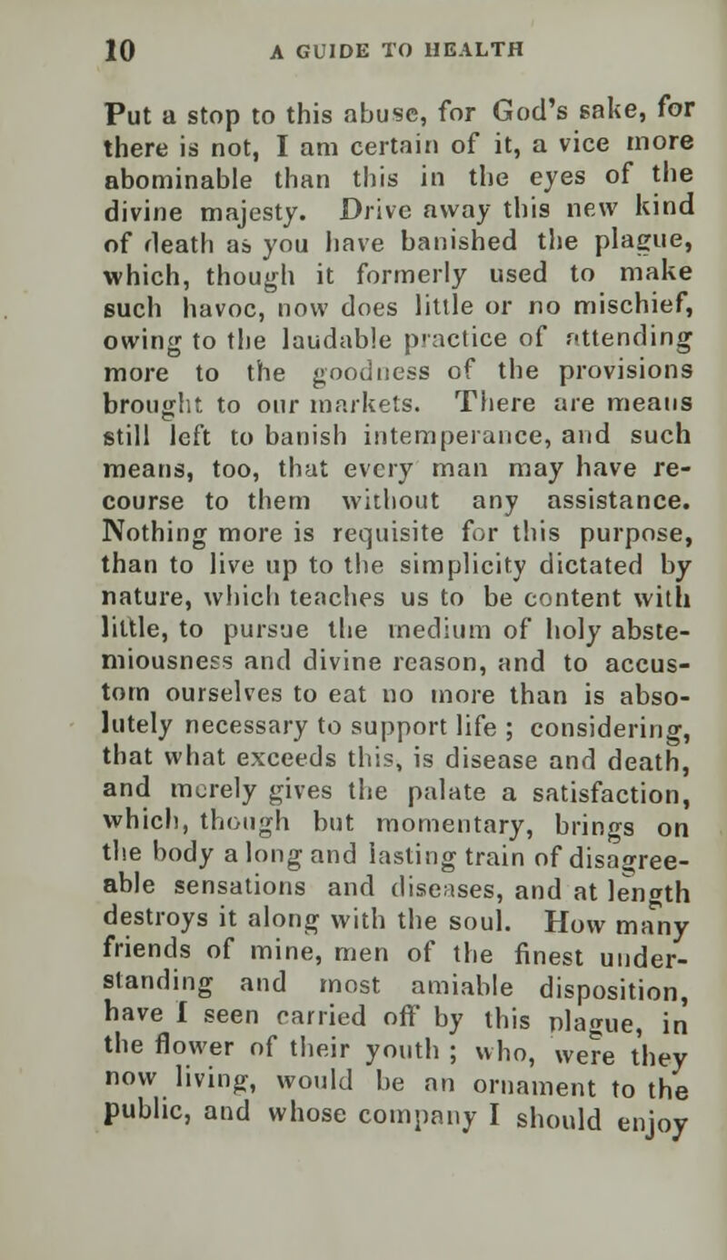 Put a stop to this abuse, for God's sake, for there is not, I am certain of it, a vice more abominable than this in the eyes of the divine majesty. Drive away this new kind of death as you have banished the plague, which, though it formerly used to make such havoc, now does little or no mischief, owing to the laudable practice of attending more to the goodness of the provisions brought to our markets. There are means still left to banish intemperance, and such means, too, that every man may have re- course to them without any assistance. Nothing more is requisite for this purpose, than to live up to the simplicity dictated by nature, which teaches us to be content with little, to pursue the medium of holy abste- miousness and divine reason, and to accus- tom ourselves to eat no more than is abso- lutely necessary to support life ; considering, that what exceeds this, is disease and death, and merely gives the palate a satisfaction, which, though but momentary, brings on the body a long and lasting train of disagree- able sensations and diseases, and at length destroys it along with the soul. How many friends of mine, men of the finest under- standing and most amiable disposition, have I seen carried off by this plague, in the flower of their youth ; who, were they now living, would be an ornament to the