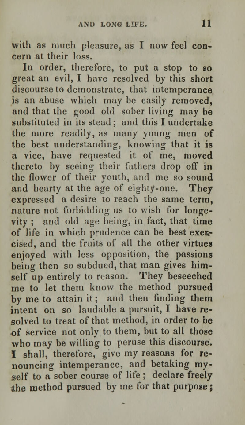 with as much pleasure, as I now feel con- cern at their loss. In order, therefore, to put a stop to so great an evil, I have resolved by this short discourse to demonstrate, that intemperance is an abuse which may be easily removed, and that the good old sober living may be substituted in its stead ; and this I undertake the more readily, as many young men of the best understanding, knowing that it is a vice, have requested it of me, moved thereto by seeing their fathers drop off in the flower of their youth, and me so sound and hearty at the age of eighty-one. They expressed a desire to reach the same term, nature not forbidding us to wish for longe- vity ; and old age being, in fact, that time of life in which prudence can be best exen- cised, and the fruits of all the other virtues enjoyed with less opposition, the passions being then so subdued, that man gives him- self up entirely to reason. They beseeched me to let them know the method pursued by me to attain it; and then finding them intent on so laudable a pursuit, I have re- solved to treat of that method, in order to be of service not only to them, but to all those who may be willing to peruse this discourse. I shall, therefore, give my reasons for re- nouncing intemperance, and betaking my- self to a sober course of life ; declare freely the method pursued by me for that purpose;