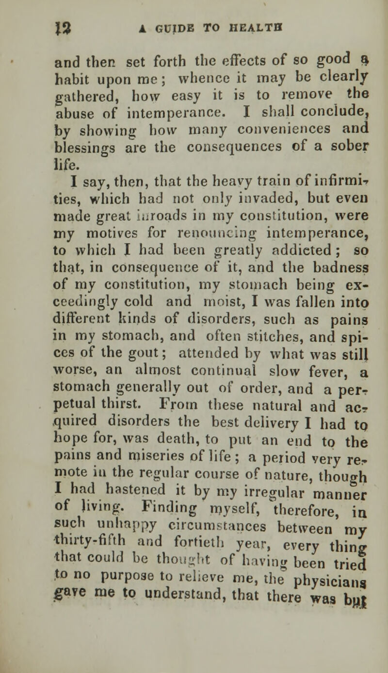 and then set forth the effects of so good a habit upon me; whence it may be clearly gathered, how easy it is to remove the abuse of intemperance. I shall conclude, by showing how many conveniences and blessings are the consequences of a sober life. I say, then, that the heavy train of infirmi-- ties, which had not only invaded, but even made great iuroads in my constitution, were my motives for renouncing intemperance, to which I had been greatly addicted ; so that, in consequence of it, and the badness of my constitution, my stomach being ex- ceedingly cold and moist, I was fallen into different kinds of disorders, such as pains in my stomach, and often stitches, and spi- ces of the gout; attended by what was still worse, an almost continual slow fever, a stomach generally out of order, and a perr petual thirst. From these natural and acr .quired disorders the best delivery I had to hope for, was death, to put an end to the pains and miseries of life ; a period very re^ mote in the regular course of nature, though I had hastened it by my irregular manner of living. Finding myself, therefore, in such unhappy circumstances between my thirty-fifth and fortieth year, every thing that could be thought of having been tried to no purpose to relieve me, the physicians gave me to understand, that there was bu|