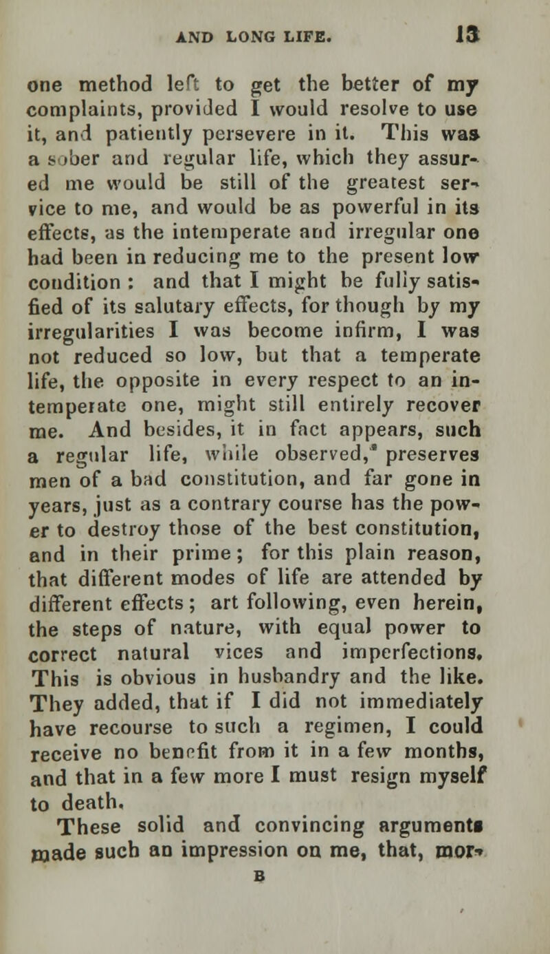one method left to get the better of my complaints, provided I would resolve to use it, and patiently persevere in it. This was a !• tber and regular life, which they assur- ed me would be still of the greatest ser- vice to me, and would be as powerful in its effects, as the intemperate and irregular one had been in reducing me to the present low condition : and that I might be fully satis- fied of its salutary effects, for though by my irregularities I was become infirm, I was not reduced so low, but that a temperate life, the opposite in every respect to an in- temperate one, might still entirely recover me. And besides, it in fact appears, such a regular life, while observed,* preserves men of a bad constitution, and far gone in years, just as a contrary course has the pow- er to destroy those of the best constitution, and in their prime; for this plain reason, that different modes of life are attended by different effects ; art following, even herein, the steps of nature, with equal power to correct natural vices and imperfections. This is obvious in husbandry and the like. They added, that if I did not immediately have recourse to such a regimen, I could receive no benefit from it in a few months, and that in a few more I must resign myself to death. These solid and convincing argument! made such an impression on me, that, mor» B