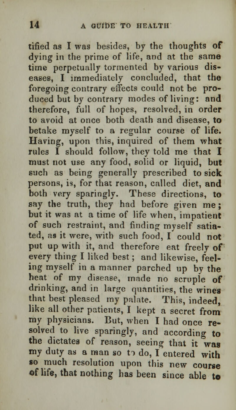 tified as I was besides, by the thoughts of dying in the prime of life, and at the same time perpetually tormented by various dis- eases, I immediately concluded, that the foregoing contrary effects could not be pro- duced but by contrary modes of living: and therefore, full of hopes, resolved, in order to avoid at once both death and disease, to betake myself to a regular course of life. Having, upon this, inquired of them what rules I should follow, they told me that I must not use any food, solid or liquid, but such as being generally prescribed to sick persons, is, for that reason, called diet, and both very sparingly. These directions, to say the truth, they had before given me; but it was at a time of life when, impatient of such restraint, and finding myself satia- ted, as it were, with such food, I could not put up with it, and therefore eat freely of every thing I liked best; and likewise, feel- ing myself in a manner parched up by the heat of my disease, made no scruple of drinking, and in large quantities, the wines that best pleased my palate. This, indeed, like all other patients, I kept a secret from my physicians. But, when I had once re- solved to live sparingly, and according to the dictates of reason, seeing that it was my duty as a man so ti do, I entered with so much resolution upon this new course of life, that nothing has been since able to