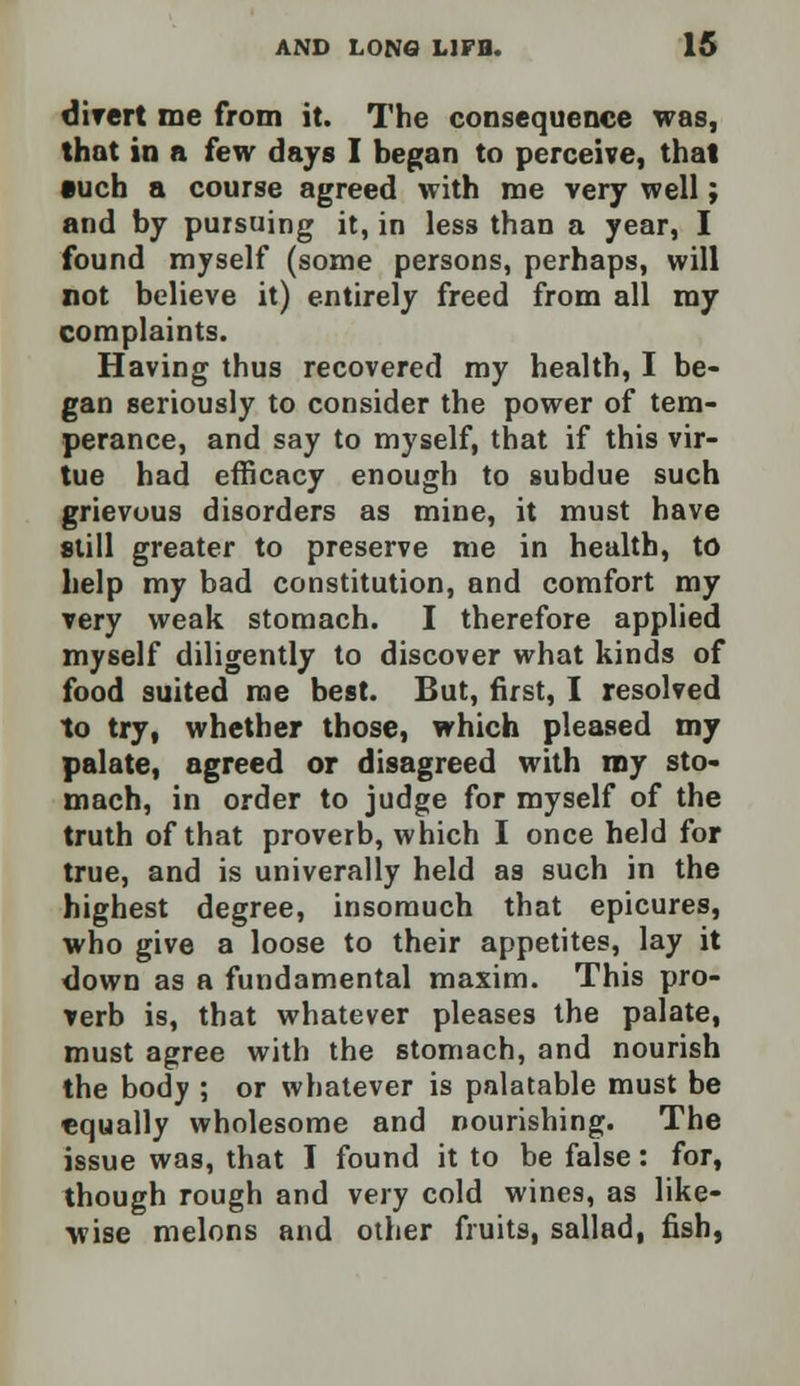 divert me from it. The consequence was, that in a few days I began to perceive, that •uch a course agreed with me very well; and by pursuing it, in less than a year, I found myself (some persons, perhaps, will not believe it) entirely freed from all my complaints. Having thus recovered my health, I be- gan seriously to consider the power of tem- perance, and say to myself, that if this vir- tue had efficacy enough to subdue such grievous disorders as mine, it must have still greater to preserve me in health, to help my bad constitution, and comfort my very weak stomach. I therefore applied myself diligently to discover what kinds of food suited me best. But, first, I resolved to try, whether those, which pleased my palate, agreed or disagreed with my sto- mach, in order to judge for myself of the truth of that proverb, which I once held for true, and is univerally held as such in the highest degree, insomuch that epicures, who give a loose to their appetites, lay it down as a fundamental maxim. This pro- verb is, that whatever pleases the palate, must agree with the stomach, and nourish the body ; or whatever is palatable must be equally wholesome and nourishing. The issue was, that I found it to be false: for, though rough and very cold wines, as like- wise melons and other fruits, sallad, fish,