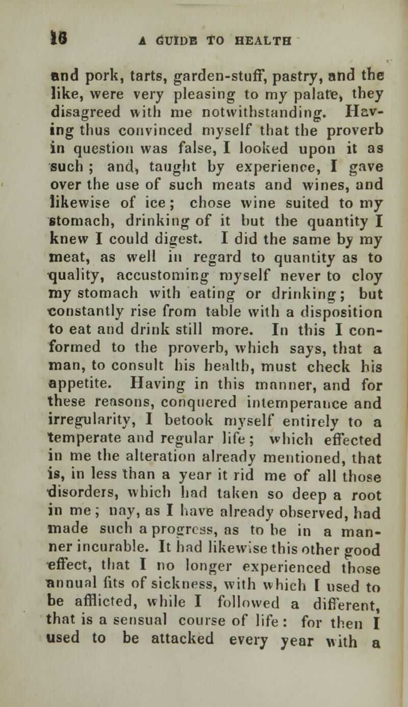 and pork, tarts, garden-stuff, pastry, and the like, were very pleasing to my palate, they disagreed with me notwithstanding. Hav- ing thus convinced myself that the proverb in question was false, I looked upon it as such ; and, taught by experience, I gave over the use of such meats and wines, and likewise of ice; chose wine suited to my stomach, drinking of it but the quantity I knew I could digest. I did the same by my meat, as well in regard to quantity as to tjuality, accustoming myself never to cloy my stomach with eating or drinking; but •constantly rise from table with a disposition to eat and drink still more. In this I con- formed to the proverb, which says, that a man, to consult his health, must check his appetite. Having in this manner, and for these reasons, conquered intemperance and irregularity, I betook myself entirely to a temperate and regular life; which effected in me the alteration already mentioned, that is, in less than a year it rid me of all those disorders, which had taken so deep a root in me ; nay, as I have already observed, had made such a progress, as to be in a man- ner incurable. It had likewise this other good effect, that I no longer experienced those annual fits of sickness, with which [ used to be afflicted, while I followed a different that is a sensual course of life : for then I used to be attacked every year with a
