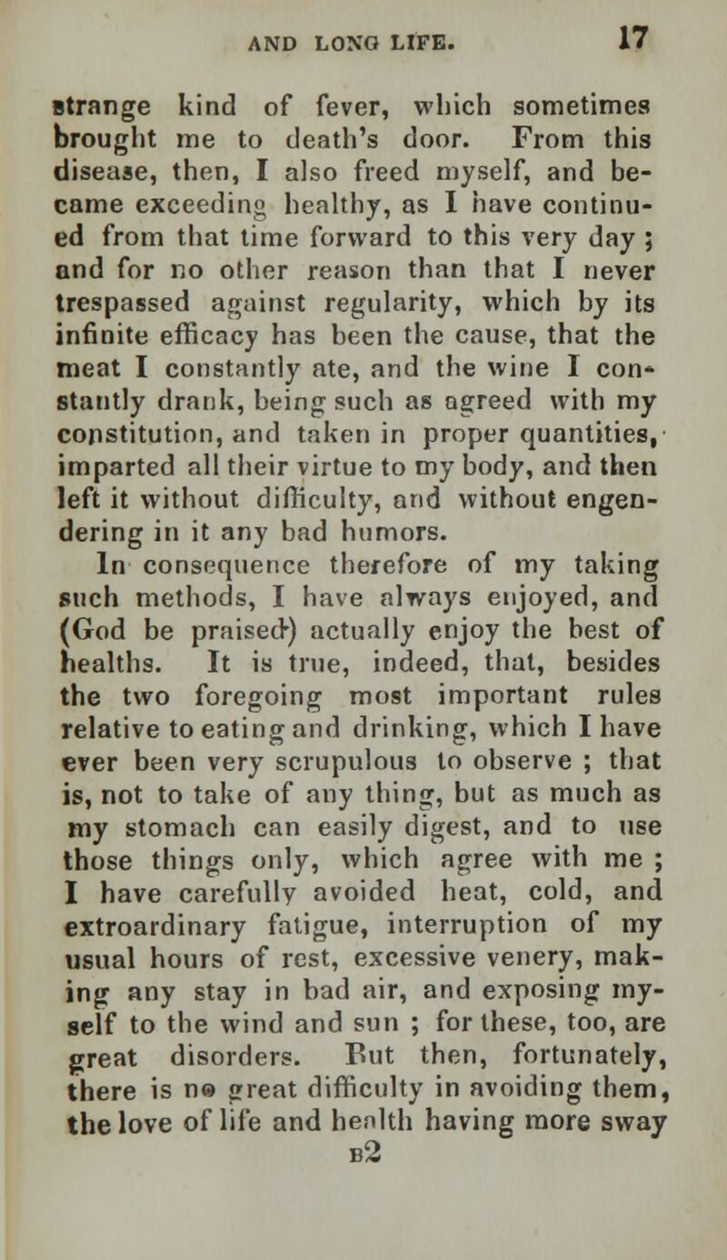 strange kind of fever, which sometimes brought me to death's door. From this disease, then, I also freed myself, and be- came exceeding healthy, as I have continu- ed from that time forward to this very day ; and for no other reason than that I never trespassed against regularity, which by its infinite efficacy has been the cause, that the meat I constantly ate, and the wine I con* stantly drank, being such as agreed with my constitution, and taken in proper quantities, imparted all their virtue to my body, and then left it without difficulty, and without engen- dering in it any bad humors. In consequence therefore of my taking such methods, I have always enjoyed, and (God be praisetr) actually enjoy the best of healths. It is true, indeed, that, besides the two foregoing most important rules relative to eating and drinking, which I have ever been very scrupulous to observe ; that is, not to take of any thing, but as much as my stomach can easily digest, and to use those things only, which agree with me ; I have carefully avoided heat, cold, and extroardinary fatigue, interruption of my usual hours of rest, excessive venery, mak- ing any stay in bad air, and exposing my- self to the wind and sun ; for these, too, are great disorders. But then, fortunately, there is n© great difficulty in avoiding them, the love of life and health having more sway b2