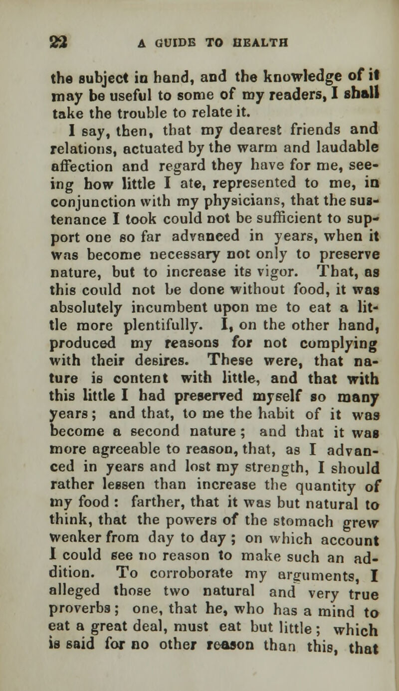 the subject in hand, and the knowledge of it may be useful to some of my readers, I shall take the trouble to relate it. I say, then, that my dearest friends and relations, actuated by the warm and laudable affection and regard they have for me, see- ing how little I ate, represented to me, in conjunction with my physicians, that the sus- tenance I took could not be sufficient to sup- port one so far advanced in years, when it was become necessary not only to preserve nature, but to increase its vigor. That, as this could not be done without food, it was absolutely incumbent upon me to eat a lit- tle more plentifully. I, on the other hand, produced my reasons for not complying with their desires. These were, that na- ture is content with little, and that with this little I had preserved myself so many years; and that, to me the habit of it was become a second nature; and that it was more agreeable to reason, that, as I advan- ced in years and lost my strength, I should rather lessen than increase the quantity of my food : farther, that it was but natural to think, that the powers of the stomach grew weaker from day to day ; on which account I could see no reason to make such an ad- dition. To corroborate my arguments I alleged those two natural and very true proverbs; one, that he, who has a mind to eat a great deal, must eat but little ; which is said for no other reason than this, that