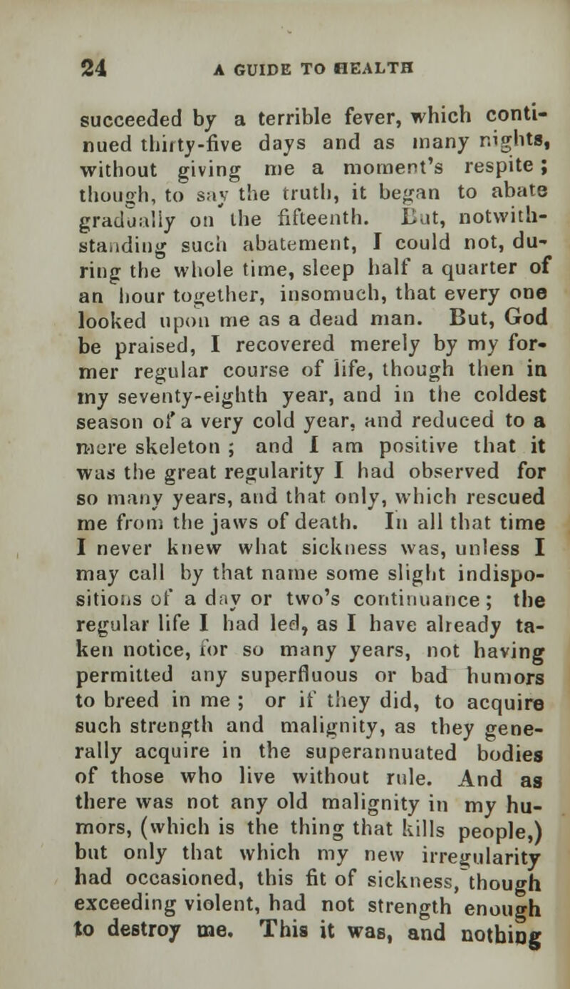 succeeded by a terrible fever, which conti- nued thirty-five days and as many nights, without giving me a moment's respite; though, to say the truth, it began to abate gradually on'the fifteenth. But, notwith- standing such abatement, I could not, du- ring the whole time, sleep half a quarter of an hour together, insomuch, that every one looked upon me as a dead man. But, God be praised, I recovered merely by my for- mer regular course of life, though then in my seventy-eighth year, and in the coldest season of a very cold year, and reduced to a mere skeleton ; and I am positive that it was the great regularity I had observed for so many years, and that only, which rescued me from the jaws of death. In all that time I never knew what sickness was, unless I may call by that name some slight indispo- sitions of a day or two's continuance; the regular life I had led, as I have already ta- ken notice, for so many years, not having permitted any superfluous or bad humors to breed in me ; or if they did, to acquire such strength and malignity, as they gene- rally acquire in the superannuated bodies of those who live without rule. And as there was not any old malignity in my hu- mors, (which is the thing that kills people,) but only that which my new irregularity had occasioned, this fit of sickness.though exceeding violent, had not strength enough to destroy me. This it was, and nothing